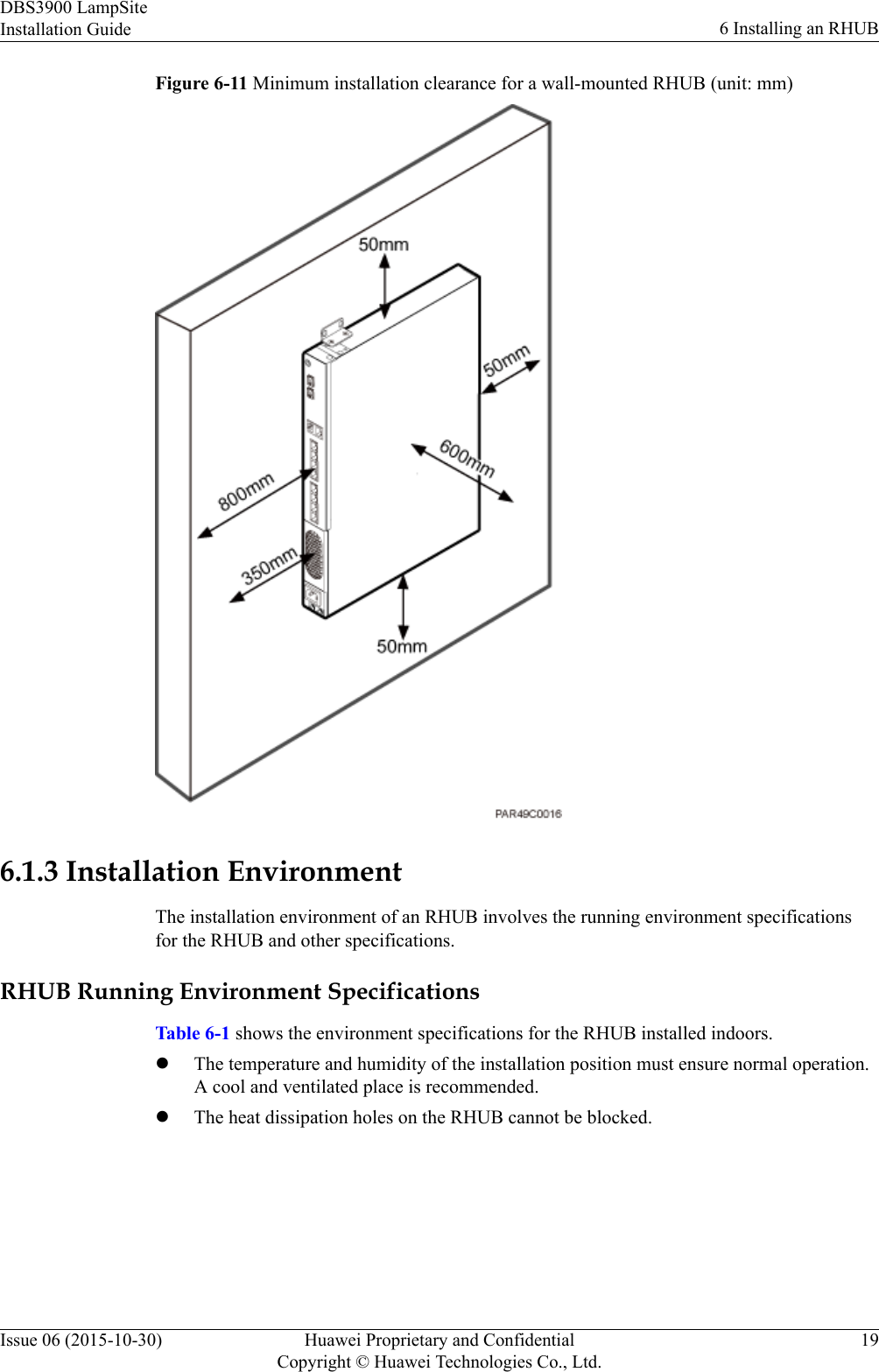 Figure 6-11 Minimum installation clearance for a wall-mounted RHUB (unit: mm)6.1.3 Installation EnvironmentThe installation environment of an RHUB involves the running environment specificationsfor the RHUB and other specifications.RHUB Running Environment SpecificationsTable 6-1 shows the environment specifications for the RHUB installed indoors.lThe temperature and humidity of the installation position must ensure normal operation.A cool and ventilated place is recommended.lThe heat dissipation holes on the RHUB cannot be blocked.DBS3900 LampSiteInstallation Guide 6 Installing an RHUBIssue 06 (2015-10-30) Huawei Proprietary and ConfidentialCopyright © Huawei Technologies Co., Ltd.19