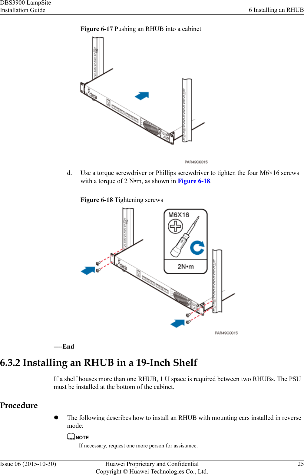 Figure 6-17 Pushing an RHUB into a cabinetd. Use a torque screwdriver or Phillips screwdriver to tighten the four M6×16 screwswith a torque of 2 N•m, as shown in Figure 6-18.Figure 6-18 Tightening screws----End6.3.2 Installing an RHUB in a 19-Inch ShelfIf a shelf houses more than one RHUB, 1 U space is required between two RHUBs. The PSUmust be installed at the bottom of the cabinet.ProcedurelThe following describes how to install an RHUB with mounting ears installed in reversemode:NOTEIf necessary, request one more person for assistance.DBS3900 LampSiteInstallation Guide 6 Installing an RHUBIssue 06 (2015-10-30) Huawei Proprietary and ConfidentialCopyright © Huawei Technologies Co., Ltd.25
