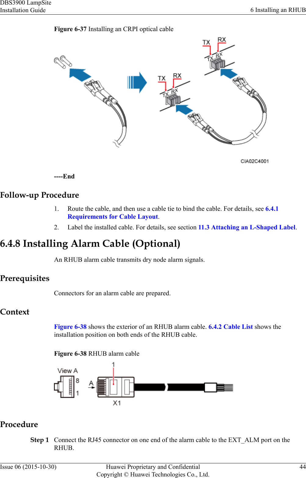 Figure 6-37 Installing an CRPI optical cable----EndFollow-up Procedure1. Route the cable, and then use a cable tie to bind the cable. For details, see 6.4.1Requirements for Cable Layout.2. Label the installed cable. For details, see section 11.3 Attaching an L-Shaped Label.6.4.8 Installing Alarm Cable (Optional)An RHUB alarm cable transmits dry node alarm signals.PrerequisitesConnectors for an alarm cable are prepared.ContextFigure 6-38 shows the exterior of an RHUB alarm cable. 6.4.2 Cable List shows theinstallation position on both ends of the RHUB cable.Figure 6-38 RHUB alarm cableProcedureStep 1 Connect the RJ45 connector on one end of the alarm cable to the EXT_ALM port on theRHUB.DBS3900 LampSiteInstallation Guide 6 Installing an RHUBIssue 06 (2015-10-30) Huawei Proprietary and ConfidentialCopyright © Huawei Technologies Co., Ltd.44