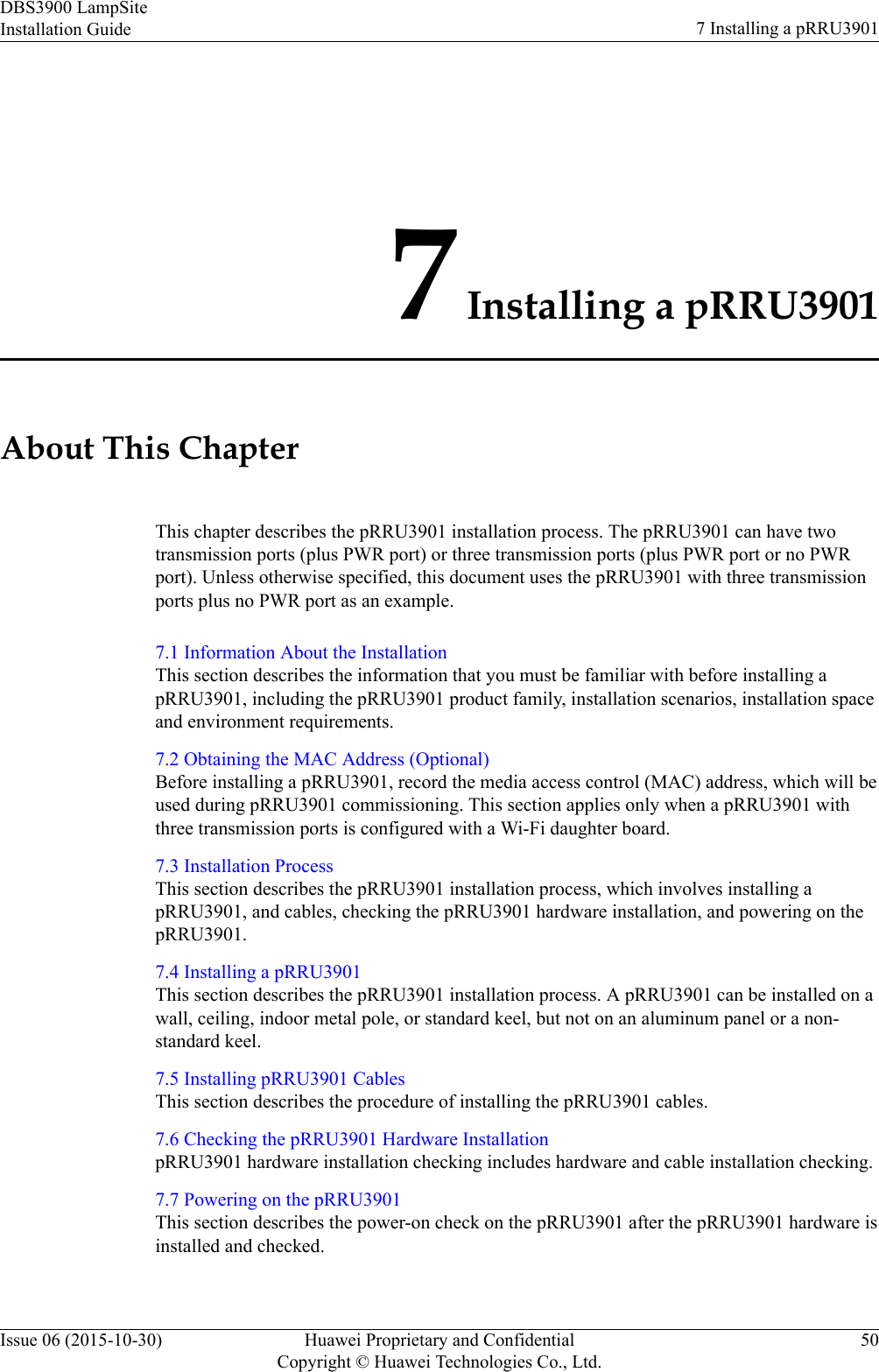 7 Installing a pRRU3901About This ChapterThis chapter describes the pRRU3901 installation process. The pRRU3901 can have twotransmission ports (plus PWR port) or three transmission ports (plus PWR port or no PWRport). Unless otherwise specified, this document uses the pRRU3901 with three transmissionports plus no PWR port as an example.7.1 Information About the InstallationThis section describes the information that you must be familiar with before installing apRRU3901, including the pRRU3901 product family, installation scenarios, installation spaceand environment requirements.7.2 Obtaining the MAC Address (Optional)Before installing a pRRU3901, record the media access control (MAC) address, which will beused during pRRU3901 commissioning. This section applies only when a pRRU3901 withthree transmission ports is configured with a Wi-Fi daughter board.7.3 Installation ProcessThis section describes the pRRU3901 installation process, which involves installing apRRU3901, and cables, checking the pRRU3901 hardware installation, and powering on thepRRU3901.7.4 Installing a pRRU3901This section describes the pRRU3901 installation process. A pRRU3901 can be installed on awall, ceiling, indoor metal pole, or standard keel, but not on an aluminum panel or a non-standard keel.7.5 Installing pRRU3901 CablesThis section describes the procedure of installing the pRRU3901 cables.7.6 Checking the pRRU3901 Hardware InstallationpRRU3901 hardware installation checking includes hardware and cable installation checking.7.7 Powering on the pRRU3901This section describes the power-on check on the pRRU3901 after the pRRU3901 hardware isinstalled and checked.DBS3900 LampSiteInstallation Guide 7 Installing a pRRU3901Issue 06 (2015-10-30) Huawei Proprietary and ConfidentialCopyright © Huawei Technologies Co., Ltd.50