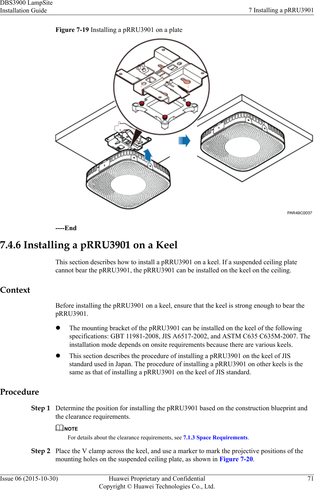 Figure 7-19 Installing a pRRU3901 on a plate----End7.4.6 Installing a pRRU3901 on a KeelThis section describes how to install a pRRU3901 on a keel. If a suspended ceiling platecannot bear the pRRU3901, the pRRU3901 can be installed on the keel on the ceiling.ContextBefore installing the pRRU3901 on a keel, ensure that the keel is strong enough to bear thepRRU3901.lThe mounting bracket of the pRRU3901 can be installed on the keel of the followingspecifications: GBT 11981-2008, JIS A6517-2002, and ASTM C635 C635M-2007. Theinstallation mode depends on onsite requirements because there are various keels.lThis section describes the procedure of installing a pRRU3901 on the keel of JISstandard used in Japan. The procedure of installing a pRRU3901 on other keels is thesame as that of installing a pRRU3901 on the keel of JIS standard.ProcedureStep 1 Determine the position for installing the pRRU3901 based on the construction blueprint andthe clearance requirements.NOTEFor details about the clearance requirements, see 7.1.3 Space Requirements.Step 2 Place the V clamp across the keel, and use a marker to mark the projective positions of themounting holes on the suspended ceiling plate, as shown in Figure 7-20.DBS3900 LampSiteInstallation Guide 7 Installing a pRRU3901Issue 06 (2015-10-30) Huawei Proprietary and ConfidentialCopyright © Huawei Technologies Co., Ltd.71