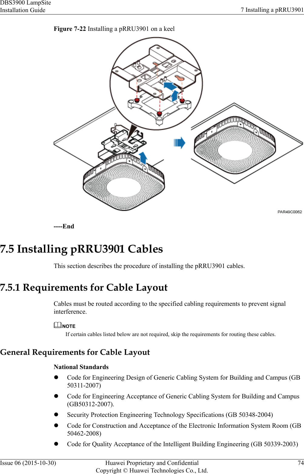 Figure 7-22 Installing a pRRU3901 on a keel----End7.5 Installing pRRU3901 CablesThis section describes the procedure of installing the pRRU3901 cables.7.5.1 Requirements for Cable LayoutCables must be routed according to the specified cabling requirements to prevent signalinterference.NOTEIf certain cables listed below are not required, skip the requirements for routing these cables.General Requirements for Cable LayoutNational StandardslCode for Engineering Design of Generic Cabling System for Building and Campus (GB50311-2007)lCode for Engineering Acceptance of Generic Cabling System for Building and Campus(GB50312-2007).lSecurity Protection Engineering Technology Specifications (GB 50348-2004)lCode for Construction and Acceptance of the Electronic Information System Room (GB50462-2008)lCode for Quality Acceptance of the Intelligent Building Engineering (GB 50339-2003)DBS3900 LampSiteInstallation Guide 7 Installing a pRRU3901Issue 06 (2015-10-30) Huawei Proprietary and ConfidentialCopyright © Huawei Technologies Co., Ltd.74