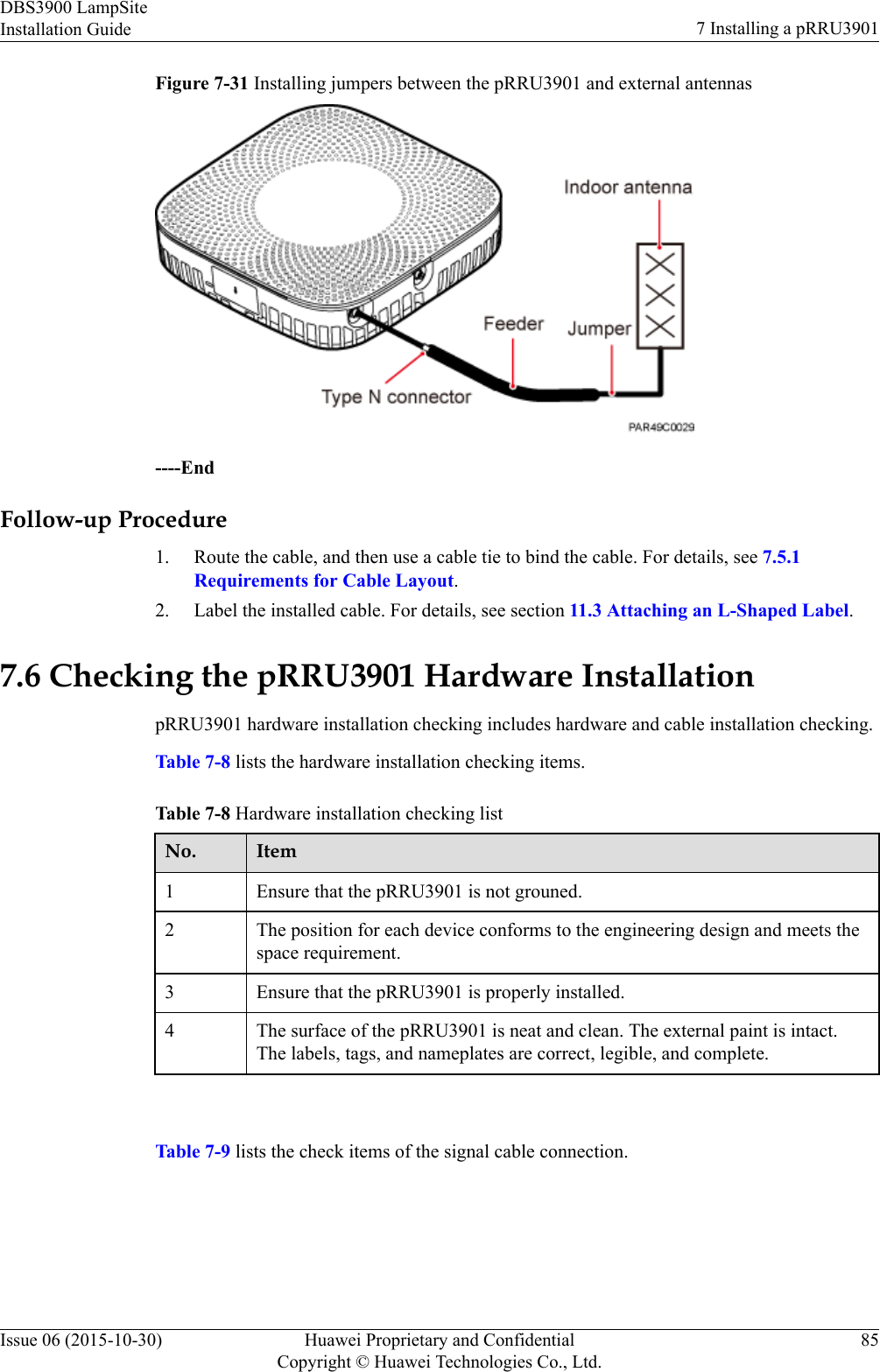 Figure 7-31 Installing jumpers between the pRRU3901 and external antennas----EndFollow-up Procedure1. Route the cable, and then use a cable tie to bind the cable. For details, see 7.5.1Requirements for Cable Layout.2. Label the installed cable. For details, see section 11.3 Attaching an L-Shaped Label.7.6 Checking the pRRU3901 Hardware InstallationpRRU3901 hardware installation checking includes hardware and cable installation checking.Table 7-8 lists the hardware installation checking items.Table 7-8 Hardware installation checking listNo. Item1 Ensure that the pRRU3901 is not grouned.2 The position for each device conforms to the engineering design and meets thespace requirement.3 Ensure that the pRRU3901 is properly installed.4 The surface of the pRRU3901 is neat and clean. The external paint is intact.The labels, tags, and nameplates are correct, legible, and complete. Table 7-9 lists the check items of the signal cable connection.DBS3900 LampSiteInstallation Guide 7 Installing a pRRU3901Issue 06 (2015-10-30) Huawei Proprietary and ConfidentialCopyright © Huawei Technologies Co., Ltd.85