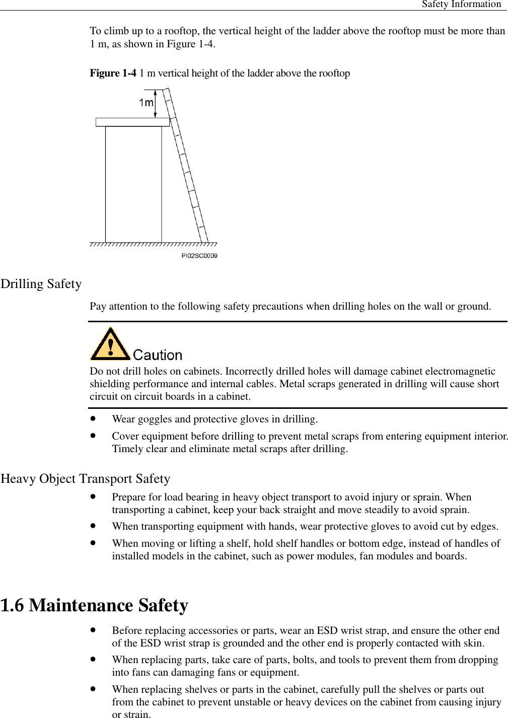  Safety Information  To climb up to a rooftop, the vertical height of the ladder above the rooftop must be more than 1 m, as shown in Figure 1-4.   Figure 1-4 1 m vertical height of the ladder above the rooftop  Drilling Safety Pay attention to the following safety precautions when drilling holes on the wall or ground.    Do not drill holes on cabinets. Incorrectly drilled holes will damage cabinet electromagnetic shielding performance and internal cables. Metal scraps generated in drilling will cause short circuit on circuit boards in a cabinet.    Wear goggles and protective gloves in drilling.    Cover equipment before drilling to prevent metal scraps from entering equipment interior. Timely clear and eliminate metal scraps after drilling.   Heavy Object Transport Safety    Prepare for load bearing in heavy object transport to avoid injury or sprain. When transporting a cabinet, keep your back straight and move steadily to avoid sprain.    When transporting equipment with hands, wear protective gloves to avoid cut by edges.    When moving or lifting a shelf, hold shelf handles or bottom edge, instead of handles of installed models in the cabinet, such as power modules, fan modules and boards. 1.6 Maintenance Safety    Before replacing accessories or parts, wear an ESD wrist strap, and ensure the other end of the ESD wrist strap is grounded and the other end is properly contacted with skin.    When replacing parts, take care of parts, bolts, and tools to prevent them from dropping into fans can damaging fans or equipment.    When replacing shelves or parts in the cabinet, carefully pull the shelves or parts out from the cabinet to prevent unstable or heavy devices on the cabinet from causing injury or strain.   