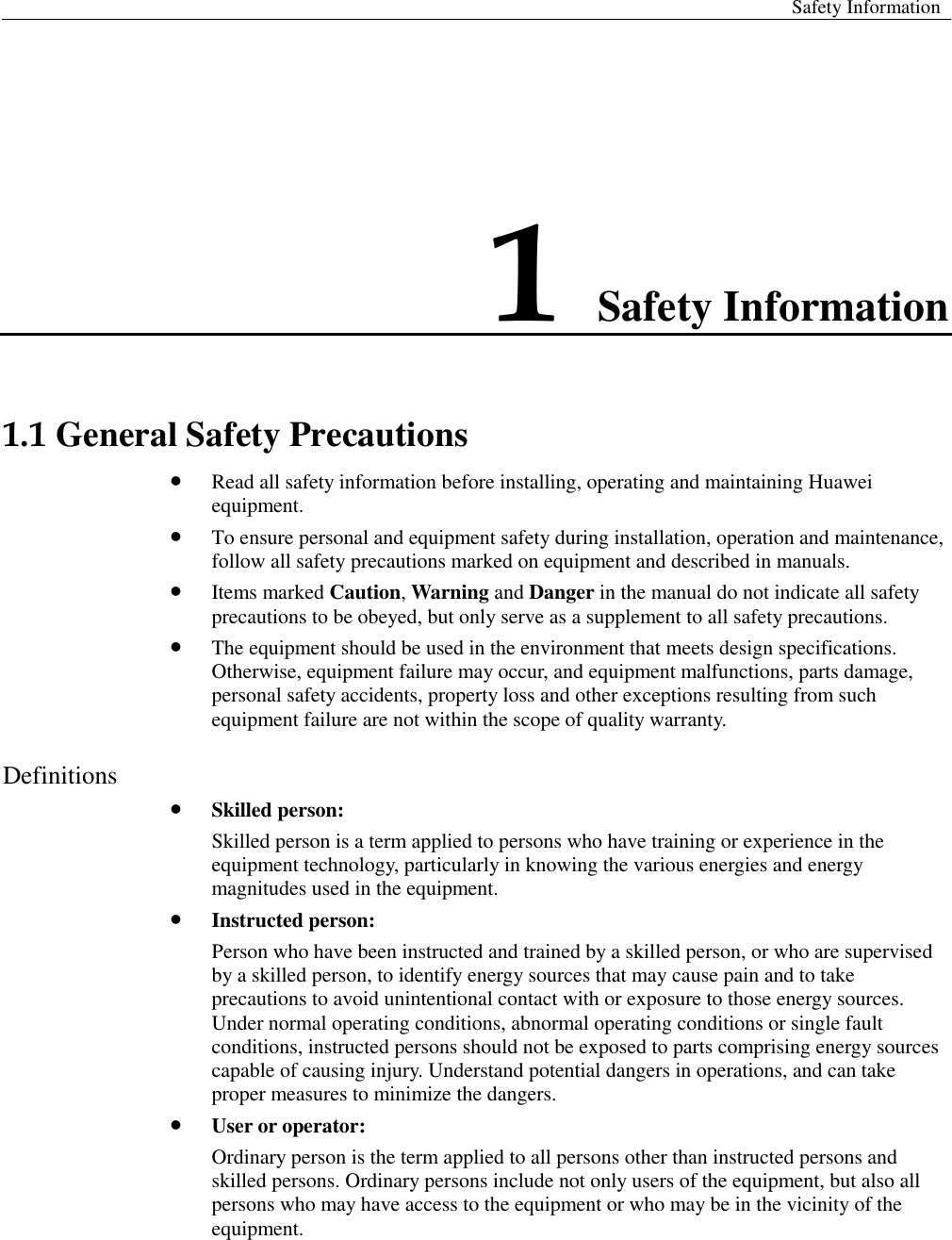  Safety Information  1 Safety Information 1.1 General Safety Precautions  Read all safety information before installing, operating and maintaining Huawei equipment.    To ensure personal and equipment safety during installation, operation and maintenance, follow all safety precautions marked on equipment and described in manuals.    Items marked Caution, Warning and Danger in the manual do not indicate all safety precautions to be obeyed, but only serve as a supplement to all safety precautions.  The equipment should be used in the environment that meets design specifications. Otherwise, equipment failure may occur, and equipment malfunctions, parts damage, personal safety accidents, property loss and other exceptions resulting from such equipment failure are not within the scope of quality warranty. Definitions  Skilled person: Skilled person is a term applied to persons who have training or experience in the equipment technology, particularly in knowing the various energies and energy magnitudes used in the equipment.  Instructed person: Person who have been instructed and trained by a skilled person, or who are supervised by a skilled person, to identify energy sources that may cause pain and to take precautions to avoid unintentional contact with or exposure to those energy sources. Under normal operating conditions, abnormal operating conditions or single fault conditions, instructed persons should not be exposed to parts comprising energy sources capable of causing injury. Understand potential dangers in operations, and can take proper measures to minimize the dangers.  User or operator: Ordinary person is the term applied to all persons other than instructed persons and skilled persons. Ordinary persons include not only users of the equipment, but also all persons who may have access to the equipment or who may be in the vicinity of the equipment. 