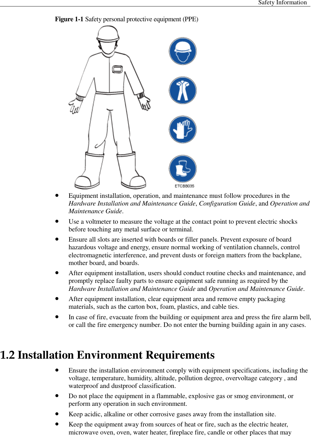  Safety Information  Figure 1-1 Safety personal protective equipment (PPE)   Equipment installation, operation, and maintenance must follow procedures in the Hardware Installation and Maintenance Guide, Configuration Guide, and Operation and Maintenance Guide.  Use a voltmeter to measure the voltage at the contact point to prevent electric shocks before touching any metal surface or terminal.    Ensure all slots are inserted with boards or filler panels. Prevent exposure of board hazardous voltage and energy, ensure normal working of ventilation channels, control electromagnetic interference, and prevent dusts or foreign matters from the backplane, mother board, and boards.    After equipment installation, users should conduct routine checks and maintenance, and promptly replace faulty parts to ensure equipment safe running as required by the Hardware Installation and Maintenance Guide and Operation and Maintenance Guide.    After equipment installation, clear equipment area and remove empty packaging materials, such as the carton box, foam, plastics, and cable ties.  In case of fire, evacuate from the building or equipment area and press the fire alarm bell, or call the fire emergency number. Do not enter the burning building again in any cases.   1.2 Installation Environment Requirements  Ensure the installation environment comply with equipment specifications, including the voltage, temperature, humidity, altitude, pollution degree, overvoltage category , and waterproof and dustproof classification.  Do not place the equipment in a flammable, explosive gas or smog environment, or perform any operation in such environment.  Keep acidic, alkaline or other corrosive gases away from the installation site.    Keep the equipment away from sources of heat or fire, such as the electric heater, microwave oven, oven, water heater, fireplace fire, candle or other places that may 