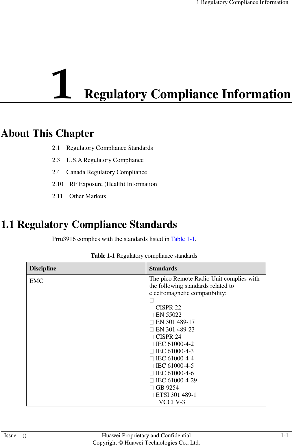   1 Regulatory Compliance Information  Issue    () Huawei Proprietary and Confidential                                     Copyright © Huawei Technologies Co., Ltd. 1-1  1 Regulatory Compliance Information About This Chapter 2.1    Regulatory Compliance Standards 2.3    U.S.A Regulatory Compliance 2.4    Canada Regulatory Compliance 2.10    RF Exposure (Health) Information 2.11    Other Markets 1.1 Regulatory Compliance Standards Prru3916 complies with the standards listed in Table 1-1. Table 1-1 Regulatory compliance standards Discipline Standards EMC The pico Remote Radio Unit complies with the following standards related to electromagnetic compatibility:    CISPR 22    EN 55022    EN 301 489-17    EN 301 489-23    CISPR 24    IEC 61000-4-2    IEC 61000-4-3    IEC 61000-4-4    IEC 61000-4-5    IEC 61000-4-6    IEC 61000-4-29    GB 9254    ETSI 301 489-1   VCCI V-3 