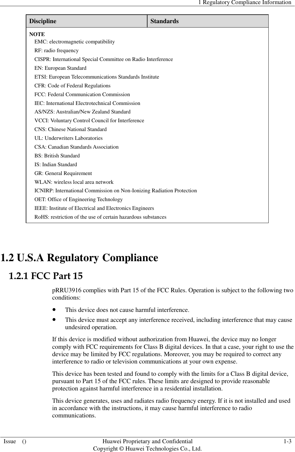   1 Regulatory Compliance Information  Issue    () Huawei Proprietary and Confidential                                     Copyright © Huawei Technologies Co., Ltd. 1-3  Discipline Standards NOTE EMC: electromagnetic compatibility RF: radio frequency CISPR: International Special Committee on Radio Interference EN: European Standard ETSI: European Telecommunications Standards Institute CFR: Code of Federal Regulations FCC: Federal Communication Commission IEC: International Electrotechnical Commission AS/NZS: Australian/New Zealand Standard VCCI: Voluntary Control Council for Interference CNS: Chinese National Standard UL: Underwriters Laboratories CSA: Canadian Standards Association BS: British Standard IS: Indian Standard GR: General Requirement WLAN: wireless local area network ICNIRP: International Commission on Non-Ionizing Radiation Protection OET: Office of Engineering Technology IEEE: Institute of Electrical and Electronics Engineers RoHS: restriction of the use of certain hazardous substances  1.2 U.S.A Regulatory Compliance 1.2.1 FCC Part 15 pRRU3916 complies with Part 15 of the FCC Rules. Operation is subject to the following two conditions:  This device does not cause harmful interference.  This device must accept any interference received, including interference that may cause undesired operation. If this device is modified without authorization from Huawei, the device may no longer comply with FCC requirements for Class B digital devices. In that a case, your right to use the device may be limited by FCC regulations. Moreover, you may be required to correct any interference to radio or television communications at your own expense. This device has been tested and found to comply with the limits for a Class B digital device, pursuant to Part 15 of the FCC rules. These limits are designed to provide reasonable protection against harmful interference in a residential installation. This device generates, uses and radiates radio frequency energy. If it is not installed and used in accordance with the instructions, it may cause harmful interference to radio communications. 
