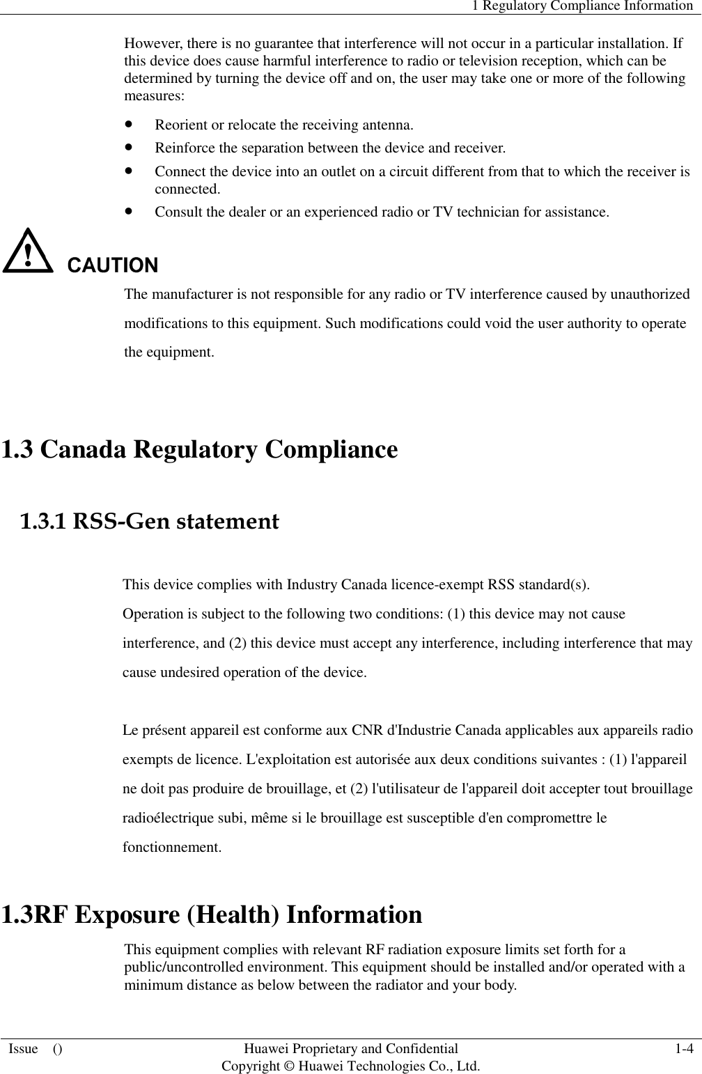   1 Regulatory Compliance Information  Issue    () Huawei Proprietary and Confidential                                     Copyright © Huawei Technologies Co., Ltd. 1-4  However, there is no guarantee that interference will not occur in a particular installation. If this device does cause harmful interference to radio or television reception, which can be determined by turning the device off and on, the user may take one or more of the following measures:  Reorient or relocate the receiving antenna.  Reinforce the separation between the device and receiver.  Connect the device into an outlet on a circuit different from that to which the receiver is connected.  Consult the dealer or an experienced radio or TV technician for assistance.  The manufacturer is not responsible for any radio or TV interference caused by unauthorized modifications to this equipment. Such modifications could void the user authority to operate the equipment.  1.3 Canada Regulatory Compliance  1.3.1 RSS-Gen statement  This device complies with Industry Canada licence-exempt RSS standard(s). Operation is subject to the following two conditions: (1) this device may not cause interference, and (2) this device must accept any interference, including interference that may cause undesired operation of the device.  Le présent appareil est conforme aux CNR d&apos;Industrie Canada applicables aux appareils radio exempts de licence. L&apos;exploitation est autorisée aux deux conditions suivantes : (1) l&apos;appareil ne doit pas produire de brouillage, et (2) l&apos;utilisateur de l&apos;appareil doit accepter tout brouillage radioélectrique subi, même si le brouillage est susceptible d&apos;en compromettre le fonctionnement. 1.3RF Exposure (Health) Information This equipment complies with relevant RF radiation exposure limits set forth for a public/uncontrolled environment. This equipment should be installed and/or operated with a minimum distance as below between the radiator and your body.   