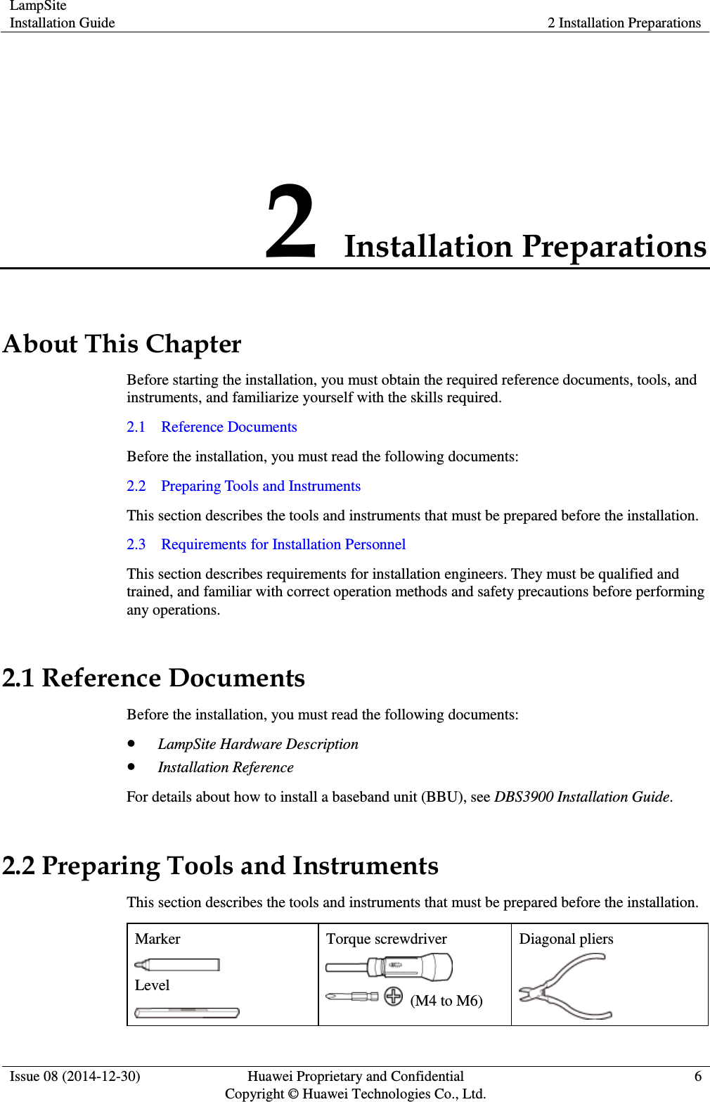LampSite Installation Guide 2 Installation Preparations  Issue 08 (2014-12-30) Huawei Proprietary and Confidential                                     Copyright © Huawei Technologies Co., Ltd. 6  2 Installation Preparations About This Chapter Before starting the installation, you must obtain the required reference documents, tools, and instruments, and familiarize yourself with the skills required.   2.1    Reference Documents Before the installation, you must read the following documents:   2.2    Preparing Tools and Instruments This section describes the tools and instruments that must be prepared before the installation.   2.3    Requirements for Installation Personnel This section describes requirements for installation engineers. They must be qualified and trained, and familiar with correct operation methods and safety precautions before performing any operations.   2.1 Reference Documents Before the installation, you must read the following documents:    LampSite Hardware Description  Installation Reference For details about how to install a baseband unit (BBU), see DBS3900 Installation Guide.   2.2 Preparing Tools and Instruments This section describes the tools and instruments that must be prepared before the installation.   Marker  Level  Torque screwdriver    (M4 to M6)   Diagonal pliers  
