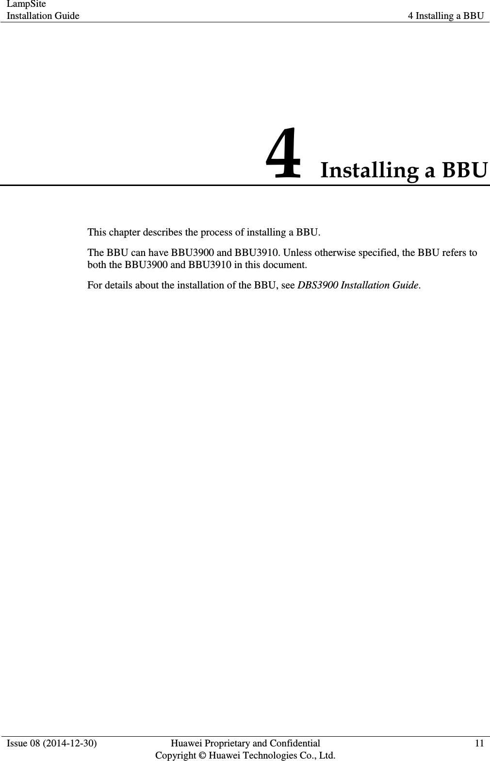 LampSite Installation Guide 4 Installing a BBU  Issue 08 (2014-12-30) Huawei Proprietary and Confidential                                     Copyright © Huawei Technologies Co., Ltd. 11  4 Installing a BBU This chapter describes the process of installing a BBU.   The BBU can have BBU3900 and BBU3910. Unless otherwise specified, the BBU refers to both the BBU3900 and BBU3910 in this document. For details about the installation of the BBU, see DBS3900 Installation Guide. 