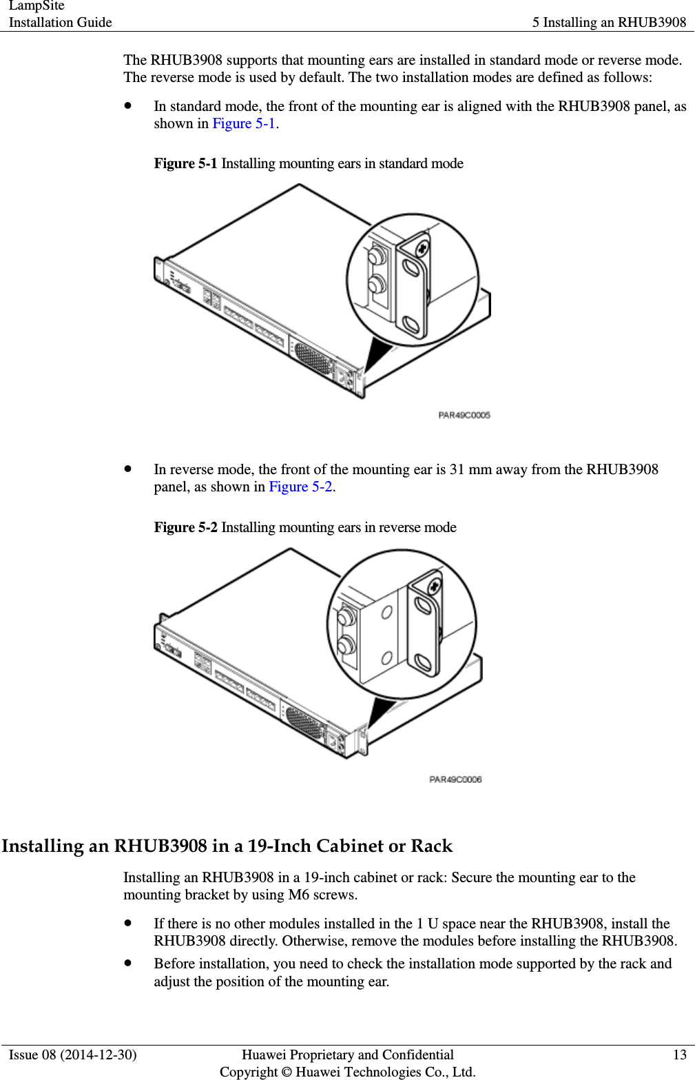 LampSite Installation Guide 5 Installing an RHUB3908  Issue 08 (2014-12-30) Huawei Proprietary and Confidential                                     Copyright © Huawei Technologies Co., Ltd. 13  The RHUB3908 supports that mounting ears are installed in standard mode or reverse mode. The reverse mode is used by default. The two installation modes are defined as follows:    In standard mode, the front of the mounting ear is aligned with the RHUB3908 panel, as shown in Figure 5-1.   Figure 5-1 Installing mounting ears in standard mode    In reverse mode, the front of the mounting ear is 31 mm away from the RHUB3908 panel, as shown in Figure 5-2.   Figure 5-2 Installing mounting ears in reverse mode   Installing an RHUB3908 in a 19-Inch Cabinet or Rack Installing an RHUB3908 in a 19-inch cabinet or rack: Secure the mounting ear to the mounting bracket by using M6 screws.    If there is no other modules installed in the 1 U space near the RHUB3908, install the RHUB3908 directly. Otherwise, remove the modules before installing the RHUB3908.    Before installation, you need to check the installation mode supported by the rack and adjust the position of the mounting ear.   