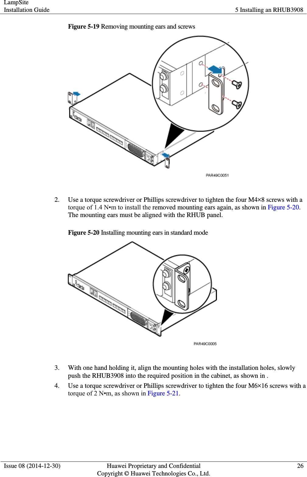LampSite Installation Guide 5 Installing an RHUB3908  Issue 08 (2014-12-30) Huawei Proprietary and Confidential                                     Copyright © Huawei Technologies Co., Ltd. 26  Figure 5-19 Removing mounting ears and screws   2. Use a torque screwdriver or Phillips screwdriver to tighten the four M4×8 screws with a torque of 1.4 N•m to install the removed mounting ears again, as shown in Figure 5-20. The mounting ears must be aligned with the RHUB panel.   Figure 5-20 Installing mounting ears in standard mode   3. With one hand holding it, align the mounting holes with the installation holes, slowly push the RHUB3908 into the required position in the cabinet, as shown in .   4. Use a torque screwdriver or Phillips screwdriver to tighten the four M6×16 screws with a torque of 2 N•m, as shown in Figure 5-21.   