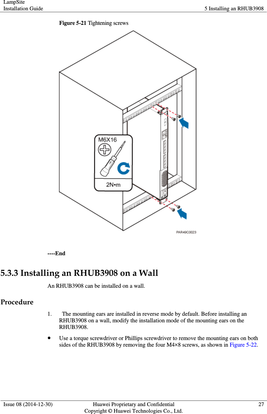 LampSite Installation Guide 5 Installing an RHUB3908  Issue 08 (2014-12-30) Huawei Proprietary and Confidential                                     Copyright © Huawei Technologies Co., Ltd. 27  Figure 5-21 Tightening screws   ----End 5.3.3 Installing an RHUB3908 on a Wall An RHUB3908 can be installed on a wall.   Procedure 1.   The mounting ears are installed in reverse mode by default. Before installing an RHUB3908 on a wall, modify the installation mode of the mounting ears on the RHUB3908.    Use a torque screwdriver or Phillips screwdriver to remove the mounting ears on both sides of the RHUB3908 by removing the four M4×8 screws, as shown in Figure 5-22.   