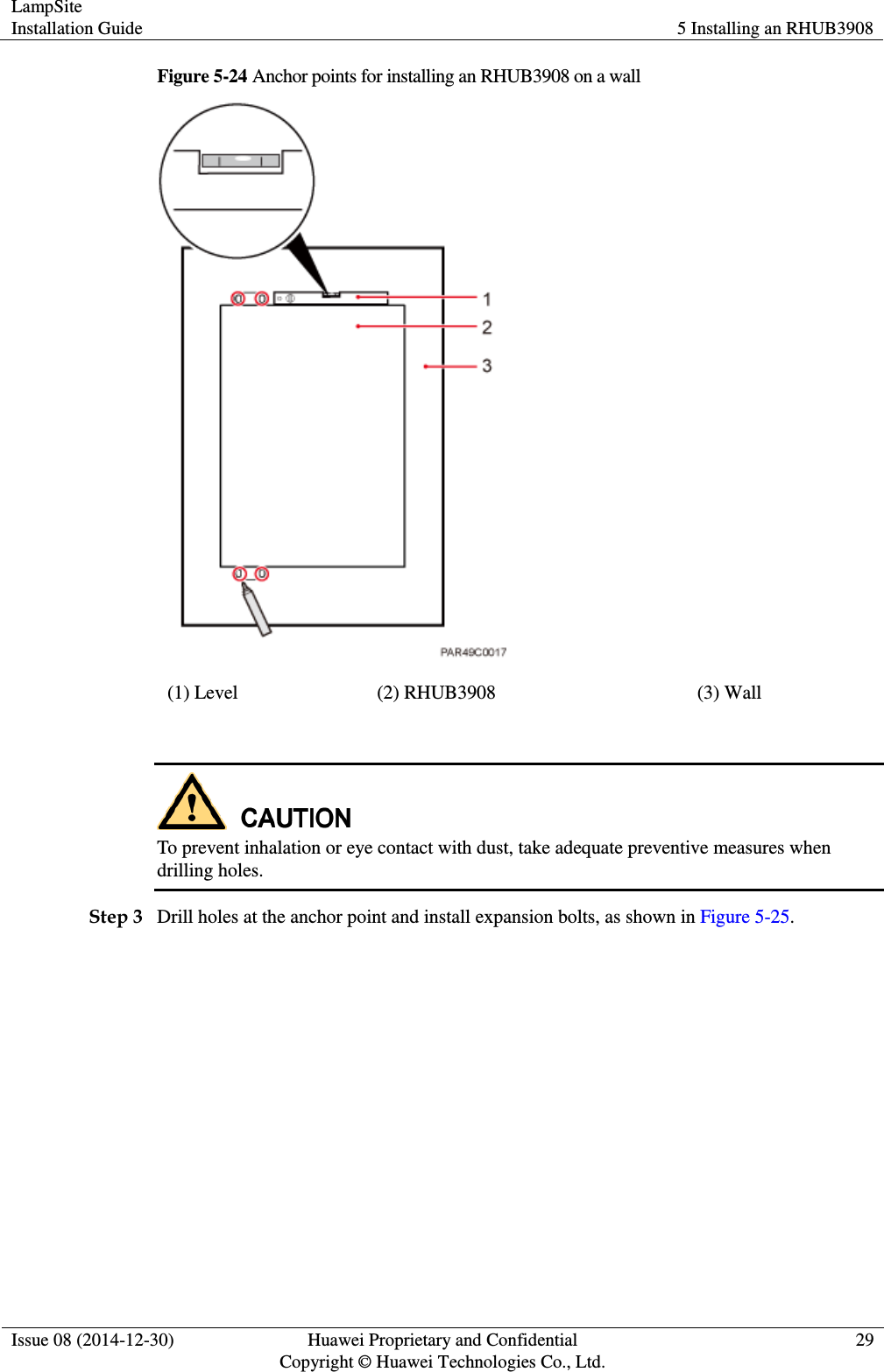 LampSite Installation Guide 5 Installing an RHUB3908  Issue 08 (2014-12-30) Huawei Proprietary and Confidential                                     Copyright © Huawei Technologies Co., Ltd. 29  Figure 5-24 Anchor points for installing an RHUB3908 on a wall  (1) Level (2) RHUB3908 (3) Wall   To prevent inhalation or eye contact with dust, take adequate preventive measures when drilling holes.   Step 3 Drill holes at the anchor point and install expansion bolts, as shown in Figure 5-25.   