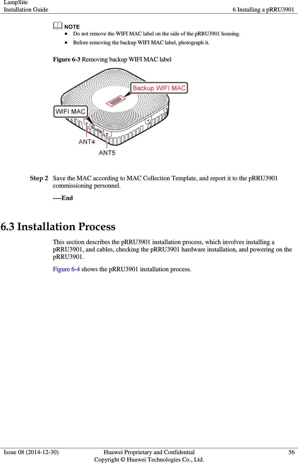 LampSite Installation Guide 6 Installing a pRRU3901  Issue 08 (2014-12-30) Huawei Proprietary and Confidential                                     Copyright © Huawei Technologies Co., Ltd. 56    Do not remove the WIFI MAC label on the side of the pRRU3901 housing.  Before removing the backup WIFI MAC label, photograph it. Figure 6-3 Removing backup WIFI MAC label   Step 2 Save the MAC according to MAC Collection Template, and report it to the pRRU3901 commissioning personnel. ----End 6.3 Installation Process This section describes the pRRU3901 installation process, which involves installing a pRRU3901, and cables, checking the pRRU3901 hardware installation, and powering on the pRRU3901.   Figure 6-4 shows the pRRU3901 installation process. 