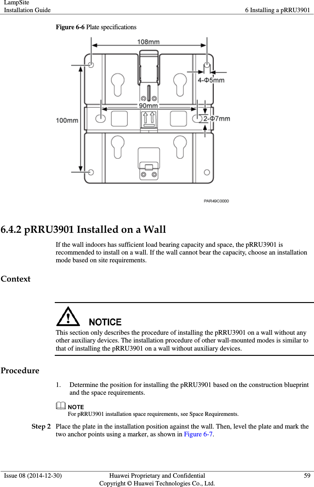 LampSite Installation Guide 6 Installing a pRRU3901  Issue 08 (2014-12-30) Huawei Proprietary and Confidential                                     Copyright © Huawei Technologies Co., Ltd. 59  Figure 6-6 Plate specifications   6.4.2 pRRU3901 Installed on a Wall If the wall indoors has sufficient load bearing capacity and space, the pRRU3901 is recommended to install on a wall. If the wall cannot bear the capacity, choose an installation mode based on site requirements. Context   This section only describes the procedure of installing the pRRU3901 on a wall without any other auxiliary devices. The installation procedure of other wall-mounted modes is similar to that of installing the pRRU3901 on a wall without auxiliary devices. Procedure 1. Determine the position for installing the pRRU3901 based on the construction blueprint and the space requirements.  For pRRU3901 installation space requirements, see Space Requirements. Step 2 Place the plate in the installation position against the wall. Then, level the plate and mark the two anchor points using a marker, as shown in Figure 6-7. 