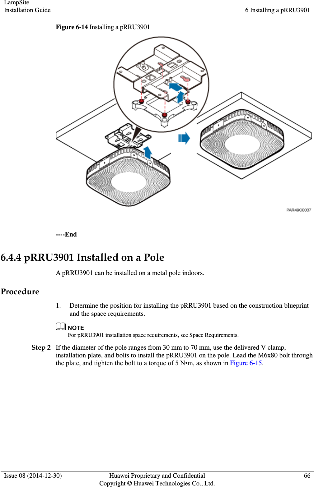 LampSite Installation Guide 6 Installing a pRRU3901  Issue 08 (2014-12-30) Huawei Proprietary and Confidential                                     Copyright © Huawei Technologies Co., Ltd. 66  Figure 6-14 Installing a pRRU3901   ----End 6.4.4 pRRU3901 Installed on a Pole A pRRU3901 can be installed on a metal pole indoors.   Procedure 1. Determine the position for installing the pRRU3901 based on the construction blueprint and the space requirements.  For pRRU3901 installation space requirements, see Space Requirements. Step 2 If the diameter of the pole ranges from 30 mm to 70 mm, use the delivered V clamp, installation plate, and bolts to install the pRRU3901 on the pole. Lead the M6x80 bolt through the plate, and tighten the bolt to a torque of 5 N•m, as shown in Figure 6-15. 