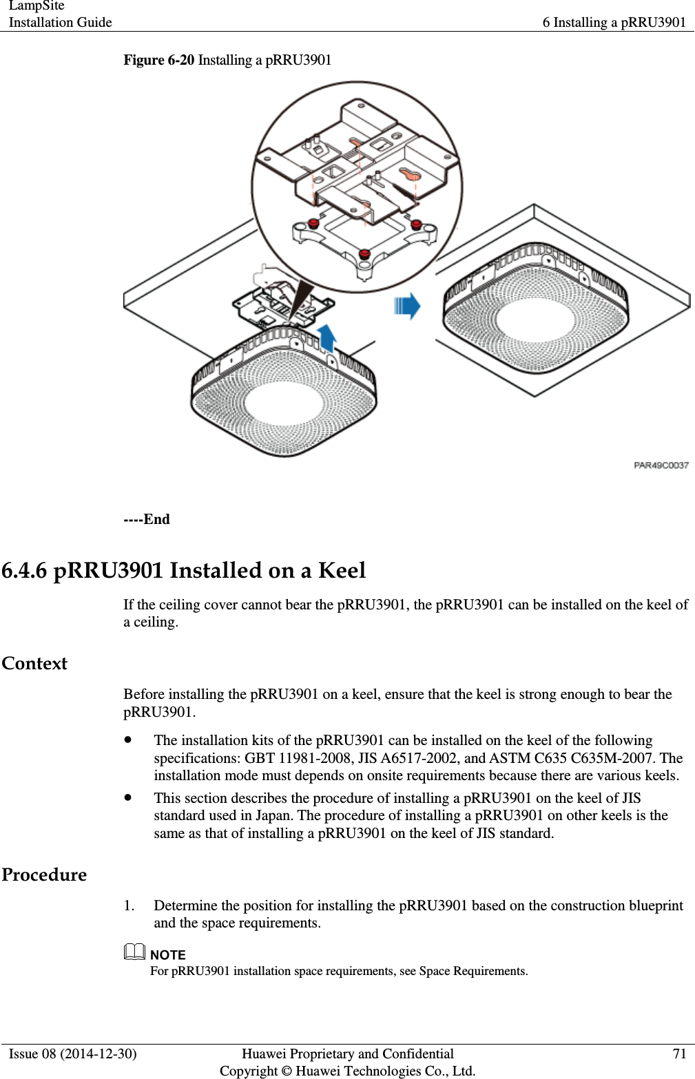 LampSite Installation Guide 6 Installing a pRRU3901  Issue 08 (2014-12-30) Huawei Proprietary and Confidential                                     Copyright © Huawei Technologies Co., Ltd. 71  Figure 6-20 Installing a pRRU3901   ----End 6.4.6 pRRU3901 Installed on a Keel If the ceiling cover cannot bear the pRRU3901, the pRRU3901 can be installed on the keel of a ceiling. Context Before installing the pRRU3901 on a keel, ensure that the keel is strong enough to bear the pRRU3901.  The installation kits of the pRRU3901 can be installed on the keel of the following specifications: GBT 11981-2008, JIS A6517-2002, and ASTM C635 C635M-2007. The installation mode must depends on onsite requirements because there are various keels.  This section describes the procedure of installing a pRRU3901 on the keel of JIS standard used in Japan. The procedure of installing a pRRU3901 on other keels is the same as that of installing a pRRU3901 on the keel of JIS standard. Procedure 1. Determine the position for installing the pRRU3901 based on the construction blueprint and the space requirements.  For pRRU3901 installation space requirements, see Space Requirements. 
