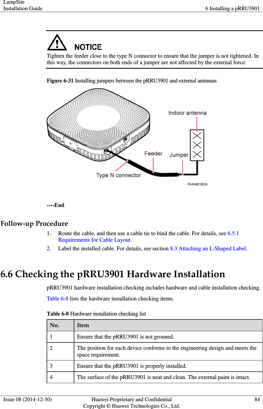 LampSite Installation Guide 6 Installing a pRRU3901  Issue 08 (2014-12-30) Huawei Proprietary and Confidential                                     Copyright © Huawei Technologies Co., Ltd. 84    Tighten the feeder close to the type N connector to ensure that the jumper is not tightened. In this way, the connectors on both ends of a jumper are not affected by the external force. Figure 6-31 Installing jumpers between the pRRU3901 and external antennas   ----End Follow-up Procedure 1. Route the cable, and then use a cable tie to bind the cable. For details, see 6.5.1 Requirements for Cable Layout. 2. Label the installed cable. For details, see section 8.3 Attaching an L-Shaped Label. 6.6 Checking the pRRU3901 Hardware Installation pRRU3901 hardware installation checking includes hardware and cable installation checking. Table 6-8 lists the hardware installation checking items. Table 6-8 Hardware installation checking list No. Item 1 Ensure that the pRRU3901 is not grouned. 2 The position for each device conforms to the engineering design and meets the space requirement.   3 Ensure that the pRRU3901 is properly installed. 4 The surface of the pRRU3901 is neat and clean. The external paint is intact. 