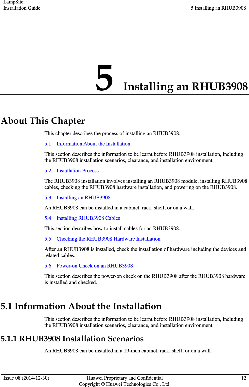 LampSite Installation Guide 5 Installing an RHUB3908  Issue 08 (2014-12-30) Huawei Proprietary and Confidential                                     Copyright © Huawei Technologies Co., Ltd. 12  5 Installing an RHUB3908 About This Chapter This chapter describes the process of installing an RHUB3908.   5.1    Information About the Installation This section describes the information to be learnt before RHUB3908 installation, including the RHUB3908 installation scenarios, clearance, and installation environment.   5.2    Installation Process The RHUB3908 installation involves installing an RHUB3908 module, installing RHUB3908 cables, checking the RHUB3908 hardware installation, and powering on the RHUB3908.     5.3    Installing an RHUB3908 An RHUB3908 can be installed in a cabinet, rack, shelf, or on a wall.   5.4    Installing RHUB3908 Cables This section describes how to install cables for an RHUB3908.   5.5    Checking the RHUB3908 Hardware Installation After an RHUB3908 is installed, check the installation of hardware including the devices and related cables.   5.6    Power-on Check on an RHUB3908 This section describes the power-on check on the RHUB3908 after the RHUB3908 hardware is installed and checked.   5.1 Information About the Installation This section describes the information to be learnt before RHUB3908 installation, including the RHUB3908 installation scenarios, clearance, and installation environment.   5.1.1 RHUB3908 Installation Scenarios An RHUB3908 can be installed in a 19-inch cabinet, rack, shelf, or on a wall.   