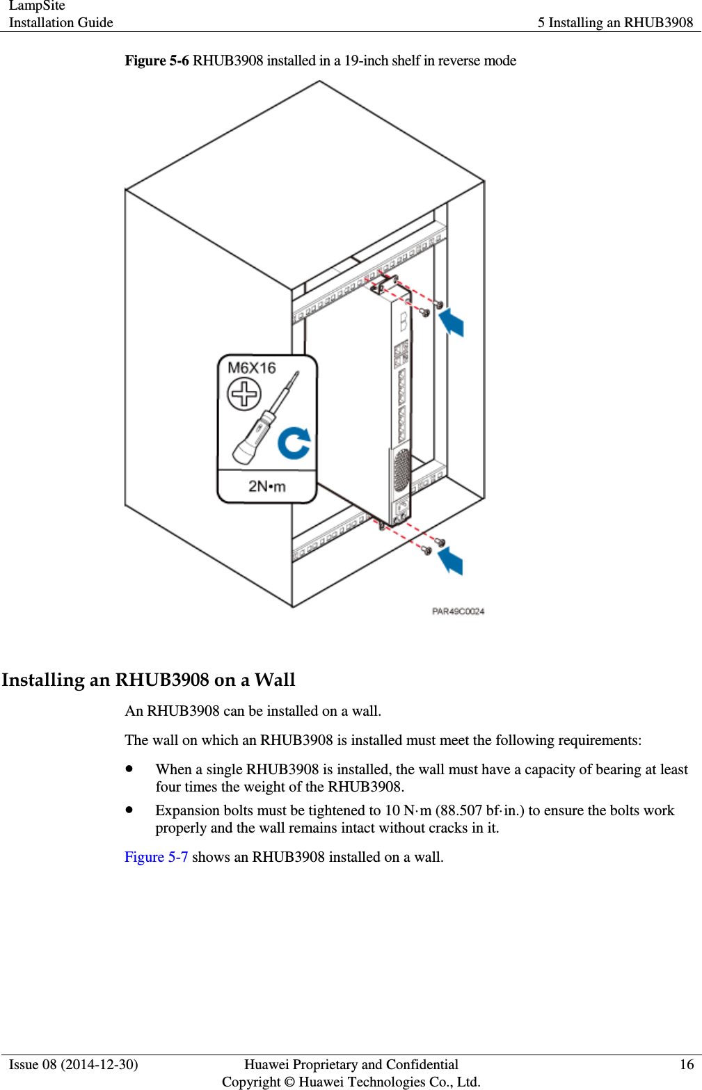 LampSite Installation Guide 5 Installing an RHUB3908  Issue 08 (2014-12-30) Huawei Proprietary and Confidential                                     Copyright © Huawei Technologies Co., Ltd. 16  Figure 5-6 RHUB3908 installed in a 19-inch shelf in reverse mode   Installing an RHUB3908 on a Wall An RHUB3908 can be installed on a wall. The wall on which an RHUB3908 is installed must meet the following requirements:  When a single RHUB3908 is installed, the wall must have a capacity of bearing at least four times the weight of the RHUB3908.  Expansion bolts must be tightened to 10 N·m (88.507 bf·in.) to ensure the bolts work properly and the wall remains intact without cracks in it. Figure 5-7 shows an RHUB3908 installed on a wall.   