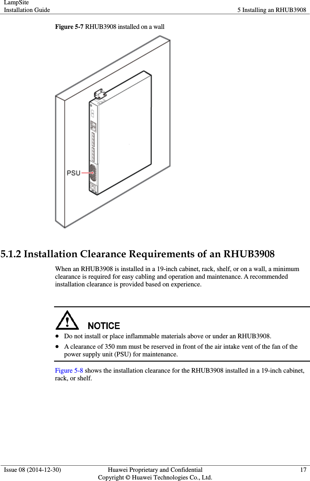 LampSite Installation Guide 5 Installing an RHUB3908  Issue 08 (2014-12-30) Huawei Proprietary and Confidential                                     Copyright © Huawei Technologies Co., Ltd. 17  Figure 5-7 RHUB3908 installed on a wall   5.1.2 Installation Clearance Requirements of an RHUB3908 When an RHUB3908 is installed in a 19-inch cabinet, rack, shelf, or on a wall, a minimum clearance is required for easy cabling and operation and maintenance. A recommended installation clearance is provided based on experience.      Do not install or place inflammable materials above or under an RHUB3908.  A clearance of 350 mm must be reserved in front of the air intake vent of the fan of the power supply unit (PSU) for maintenance. Figure 5-8 shows the installation clearance for the RHUB3908 installed in a 19-inch cabinet, rack, or shelf.   