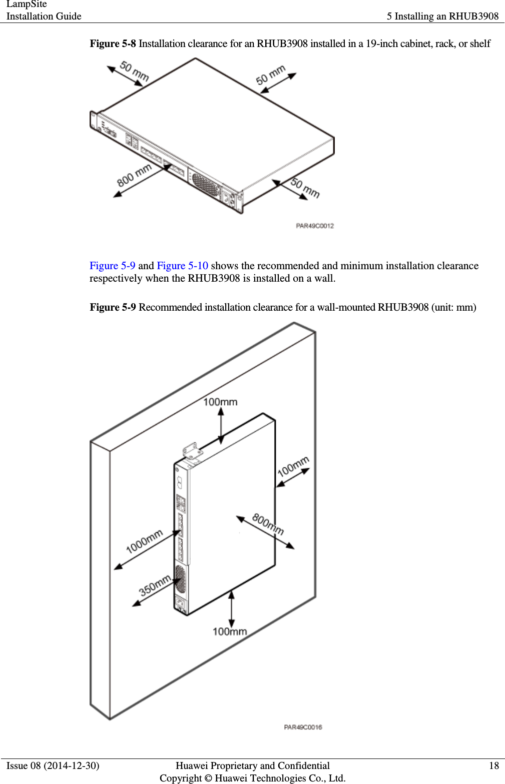 LampSite Installation Guide 5 Installing an RHUB3908  Issue 08 (2014-12-30) Huawei Proprietary and Confidential                                     Copyright © Huawei Technologies Co., Ltd. 18  Figure 5-8 Installation clearance for an RHUB3908 installed in a 19-inch cabinet, rack, or shelf   Figure 5-9 and Figure 5-10 shows the recommended and minimum installation clearance respectively when the RHUB3908 is installed on a wall.   Figure 5-9 Recommended installation clearance for a wall-mounted RHUB3908 (unit: mm)  