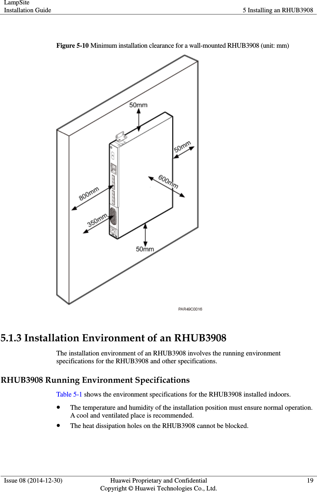 LampSite Installation Guide 5 Installing an RHUB3908  Issue 08 (2014-12-30) Huawei Proprietary and Confidential                                     Copyright © Huawei Technologies Co., Ltd. 19   Figure 5-10 Minimum installation clearance for a wall-mounted RHUB3908 (unit: mm)   5.1.3 Installation Environment of an RHUB3908 The installation environment of an RHUB3908 involves the running environment specifications for the RHUB3908 and other specifications.   RHUB3908 Running Environment Specifications Table 5-1 shows the environment specifications for the RHUB3908 installed indoors.    The temperature and humidity of the installation position must ensure normal operation. A cool and ventilated place is recommended.  The heat dissipation holes on the RHUB3908 cannot be blocked. 