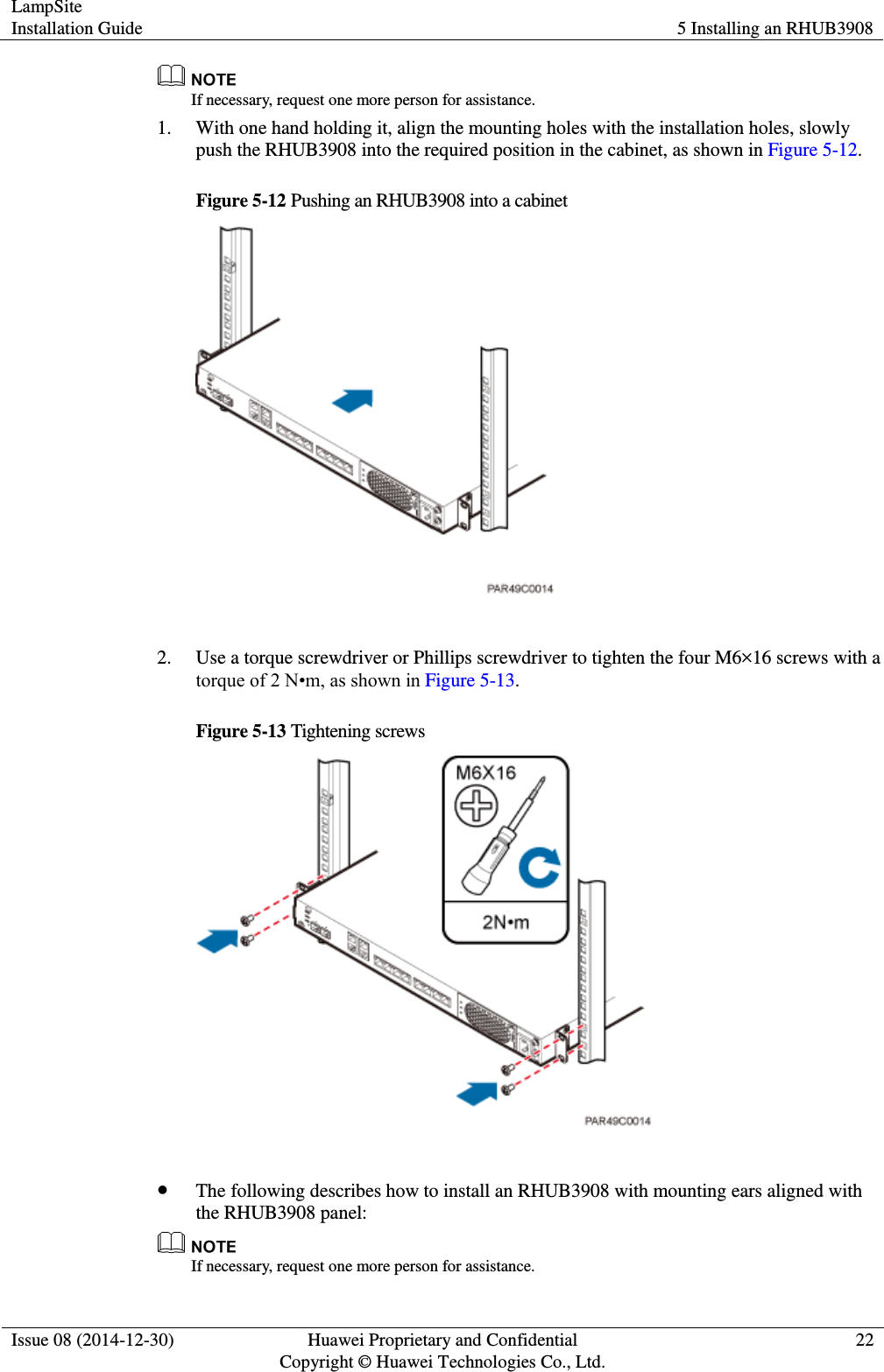 LampSite Installation Guide 5 Installing an RHUB3908  Issue 08 (2014-12-30) Huawei Proprietary and Confidential                                     Copyright © Huawei Technologies Co., Ltd. 22   If necessary, request one more person for assistance.   1. With one hand holding it, align the mounting holes with the installation holes, slowly push the RHUB3908 into the required position in the cabinet, as shown in Figure 5-12.   Figure 5-12 Pushing an RHUB3908 into a cabinet   2. Use a torque screwdriver or Phillips screwdriver to tighten the four M6×16 screws with a torque of 2 N•m, as shown in Figure 5-13.   Figure 5-13 Tightening screws    The following describes how to install an RHUB3908 with mounting ears aligned with the RHUB3908 panel:    If necessary, request one more person for assistance.   