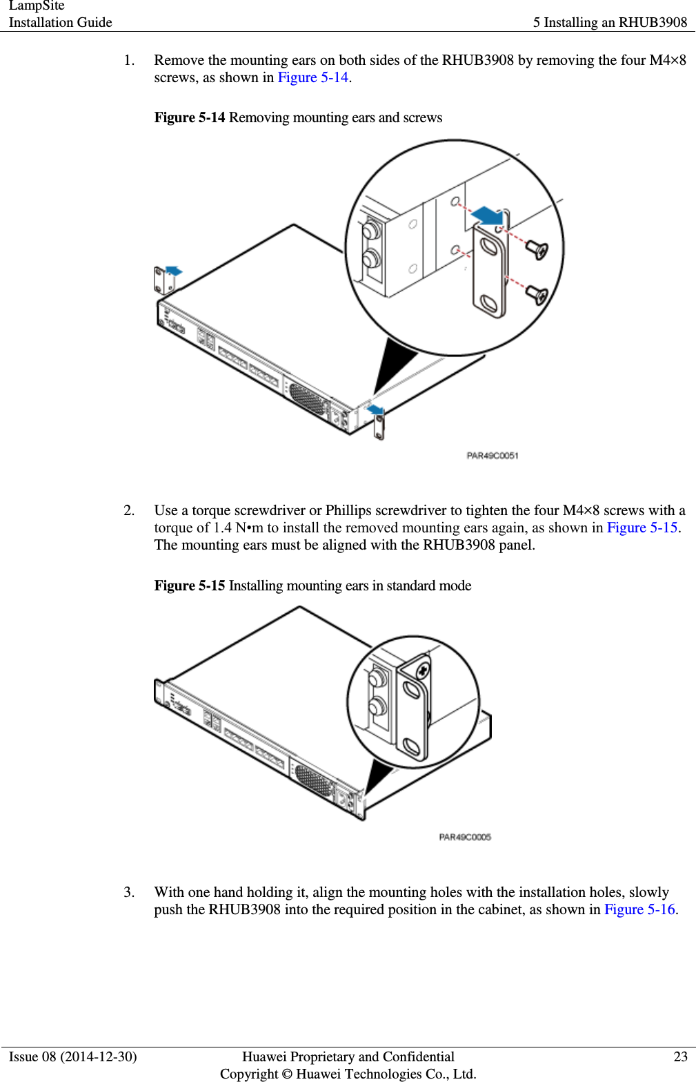 LampSite Installation Guide 5 Installing an RHUB3908  Issue 08 (2014-12-30) Huawei Proprietary and Confidential                                     Copyright © Huawei Technologies Co., Ltd. 23  1. Remove the mounting ears on both sides of the RHUB3908 by removing the four M4×8 screws, as shown in Figure 5-14.   Figure 5-14 Removing mounting ears and screws   2. Use a torque screwdriver or Phillips screwdriver to tighten the four M4×8 screws with a torque of 1.4 N•m to install the removed mounting ears again, as shown in Figure 5-15. The mounting ears must be aligned with the RHUB3908 panel.   Figure 5-15 Installing mounting ears in standard mode   3. With one hand holding it, align the mounting holes with the installation holes, slowly push the RHUB3908 into the required position in the cabinet, as shown in Figure 5-16.   