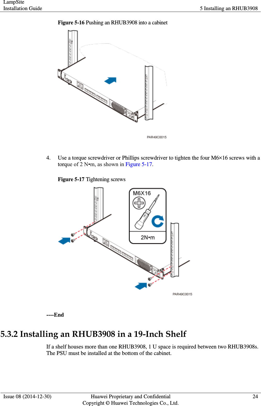 LampSite Installation Guide 5 Installing an RHUB3908  Issue 08 (2014-12-30) Huawei Proprietary and Confidential                                     Copyright © Huawei Technologies Co., Ltd. 24  Figure 5-16 Pushing an RHUB3908 into a cabinet   4. Use a torque screwdriver or Phillips screwdriver to tighten the four M6×16 screws with a torque of 2 N•m, as shown in Figure 5-17.   Figure 5-17 Tightening screws   ----End 5.3.2 Installing an RHUB3908 in a 19-Inch Shelf If a shelf houses more than one RHUB3908, 1 U space is required between two RHUB3908s. The PSU must be installed at the bottom of the cabinet.   