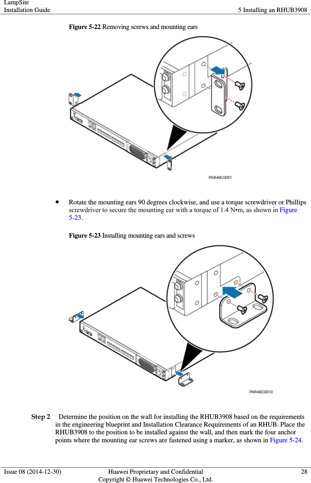 LampSite Installation Guide 5 Installing an RHUB3908  Issue 08 (2014-12-30) Huawei Proprietary and Confidential                                     Copyright © Huawei Technologies Co., Ltd. 28  Figure 5-22 Removing screws and mounting ears    Rotate the mounting ears 90 degrees clockwise, and use a torque screwdriver or Phillips screwdriver to secure the mounting ear with a torque of 1.4 N•m, as shown in Figure 5-23.   Figure 5-23 Installing mounting ears and screws   Step 2   Determine the position on the wall for installing the RHUB3908 based on the requirements in the engineering blueprint and Installation Clearance Requirements of an RHUB. Place the RHUB3908 to the position to be installed against the wall, and then mark the four anchor points where the mounting ear screws are fastened using a marker, as shown in Figure 5-24.   