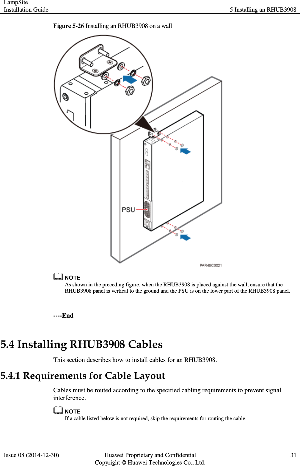 LampSite Installation Guide 5 Installing an RHUB3908  Issue 08 (2014-12-30) Huawei Proprietary and Confidential                                     Copyright © Huawei Technologies Co., Ltd. 31  Figure 5-26 Installing an RHUB3908 on a wall   As shown in the preceding figure, when the RHUB3908 is placed against the wall, ensure that the RHUB3908 panel is vertical to the ground and the PSU is on the lower part of the RHUB3908 panel.    ----End 5.4 Installing RHUB3908 Cables This section describes how to install cables for an RHUB3908.   5.4.1 Requirements for Cable Layout Cables must be routed according to the specified cabling requirements to prevent signal interference.  If a cable listed below is not required, skip the requirements for routing the cable.   