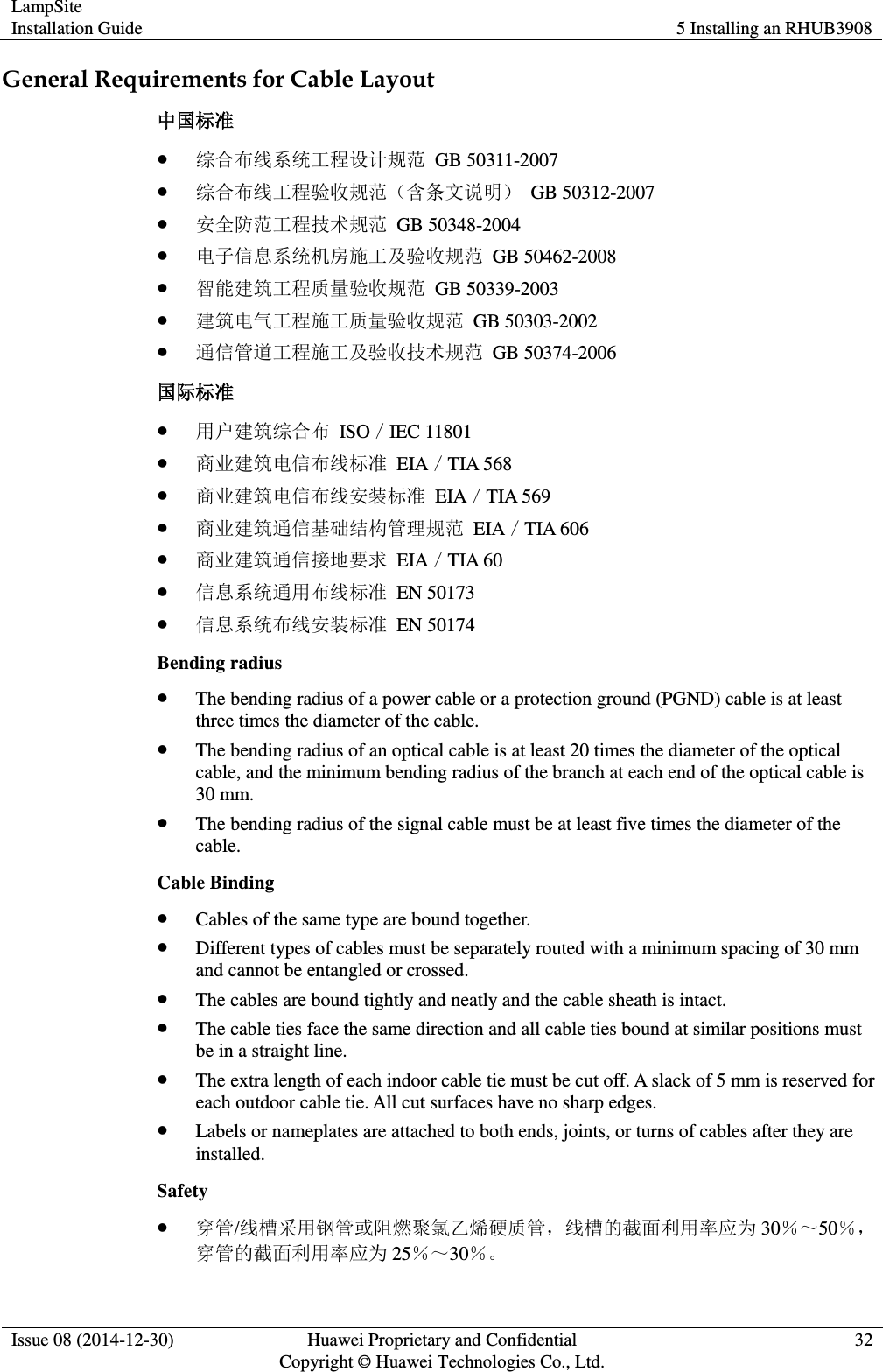 LampSite Installation Guide 5 Installing an RHUB3908  Issue 08 (2014-12-30) Huawei Proprietary and Confidential                                     Copyright © Huawei Technologies Co., Ltd. 32  General Requirements for Cable Layout 中国标准  综合布线系统工程设计规范  GB 50311-2007  综合布线工程验收规范（含条文说明）  GB 50312-2007  安全防范工程技术规范  GB 50348-2004  电子信息系统机房施工及验收规范  GB 50462-2008  智能建筑工程质量验收规范  GB 50339-2003  建筑电气工程施工质量验收规范  GB 50303-2002  通信管道工程施工及验收技术规范  GB 50374-2006 国际标准  用户建筑综合布  ISO／IEC 11801  商业建筑电信布线标准  EIA／TIA 568  商业建筑电信布线安装标准  EIA／TIA 569  商业建筑通信基础结构管理规范  EIA／TIA 606  商业建筑通信接地要求  EIA／TIA 60  信息系统通用布线标准  EN 50173  信息系统布线安装标准  EN 50174 Bending radius  The bending radius of a power cable or a protection ground (PGND) cable is at least three times the diameter of the cable.  The bending radius of an optical cable is at least 20 times the diameter of the optical cable, and the minimum bending radius of the branch at each end of the optical cable is 30 mm.  The bending radius of the signal cable must be at least five times the diameter of the cable. Cable Binding  Cables of the same type are bound together.  Different types of cables must be separately routed with a minimum spacing of 30 mm and cannot be entangled or crossed.  The cables are bound tightly and neatly and the cable sheath is intact.  The cable ties face the same direction and all cable ties bound at similar positions must be in a straight line.  The extra length of each indoor cable tie must be cut off. A slack of 5 mm is reserved for each outdoor cable tie. All cut surfaces have no sharp edges.  Labels or nameplates are attached to both ends, joints, or turns of cables after they are installed. Safety  穿管/线槽采用钢管或阻燃聚氯乙烯硬质管，线槽的截面利用率应为 30％～50％，穿管的截面利用率应为 25％～30％。 