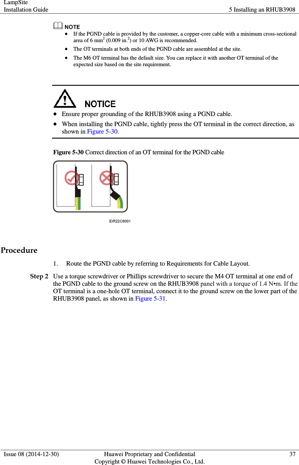 LampSite Installation Guide 5 Installing an RHUB3908  Issue 08 (2014-12-30) Huawei Proprietary and Confidential                                     Copyright © Huawei Technologies Co., Ltd. 37    If the PGND cable is provided by the customer, a copper-core cable with a minimum cross-sectional area of 6 mm2 (0.009 in.2) or 10 AWG is recommended.  The OT terminals at both ends of the PGND cable are assembled at the site.  The M6 OT terminal has the default size. You can replace it with another OT terminal of the expected size based on the site requirement.    Ensure proper grounding of the RHUB3908 using a PGND cable.  When installing the PGND cable, tightly press the OT terminal in the correct direction, as shown in Figure 5-30.   Figure 5-30 Correct direction of an OT terminal for the PGND cable   Procedure 1. Route the PGND cable by referring to Requirements for Cable Layout.   Step 2 Use a torque screwdriver or Phillips screwdriver to secure the M4 OT terminal at one end of the PGND cable to the ground screw on the RHUB3908 panel with a torque of 1.4 N•m. If the OT terminal is a one-hole OT terminal, connect it to the ground screw on the lower part of the RHUB3908 panel, as shown in Figure 5-31.   