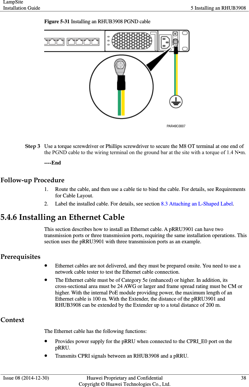 LampSite Installation Guide 5 Installing an RHUB3908  Issue 08 (2014-12-30) Huawei Proprietary and Confidential                                     Copyright © Huawei Technologies Co., Ltd. 38  Figure 5-31 Installing an RHUB3908 PGND cable   Step 3 Use a torque screwdriver or Phillips screwdriver to secure the M8 OT terminal at one end of the PGND cable to the wiring terminal on the ground bar at the site with a torque of 1.4 N•m.   ----End Follow-up Procedure 1. Route the cable, and then use a cable tie to bind the cable. For details, see Requirements for Cable Layout. 2. Label the installed cable. For details, see section 8.3 Attaching an L-Shaped Label. 5.4.6 Installing an Ethernet Cable This section describes how to install an Ethernet cable. A pRRU3901 can have two transmission ports or three transmission ports, requiring the same installation operations. This section uses the pRRU3901 with three transmission ports as an example. Prerequisites  Ethernet cables are not delivered, and they must be prepared onsite. You need to use a network cable tester to test the Ethernet cable connection.  The Ethernet cable must be of Category 5e (enhanced) or higher. In addition, its cross-sectional area must be 24 AWG or larger and frame spread rating must be CM or higher. With the internal PoE module providing power, the maximum length of an Ethernet cable is 100 m. With the Extender, the distance of the pRRU3901 and RHUB3908 can be extended by the Extender up to a total distance of 200 m. Context The Ethernet cable has the following functions:  Provides power supply for the pRRU when connected to the CPRI_E0 port on the pRRU.  Transmits CPRI signals between an RHUB3908 and a pRRU. 