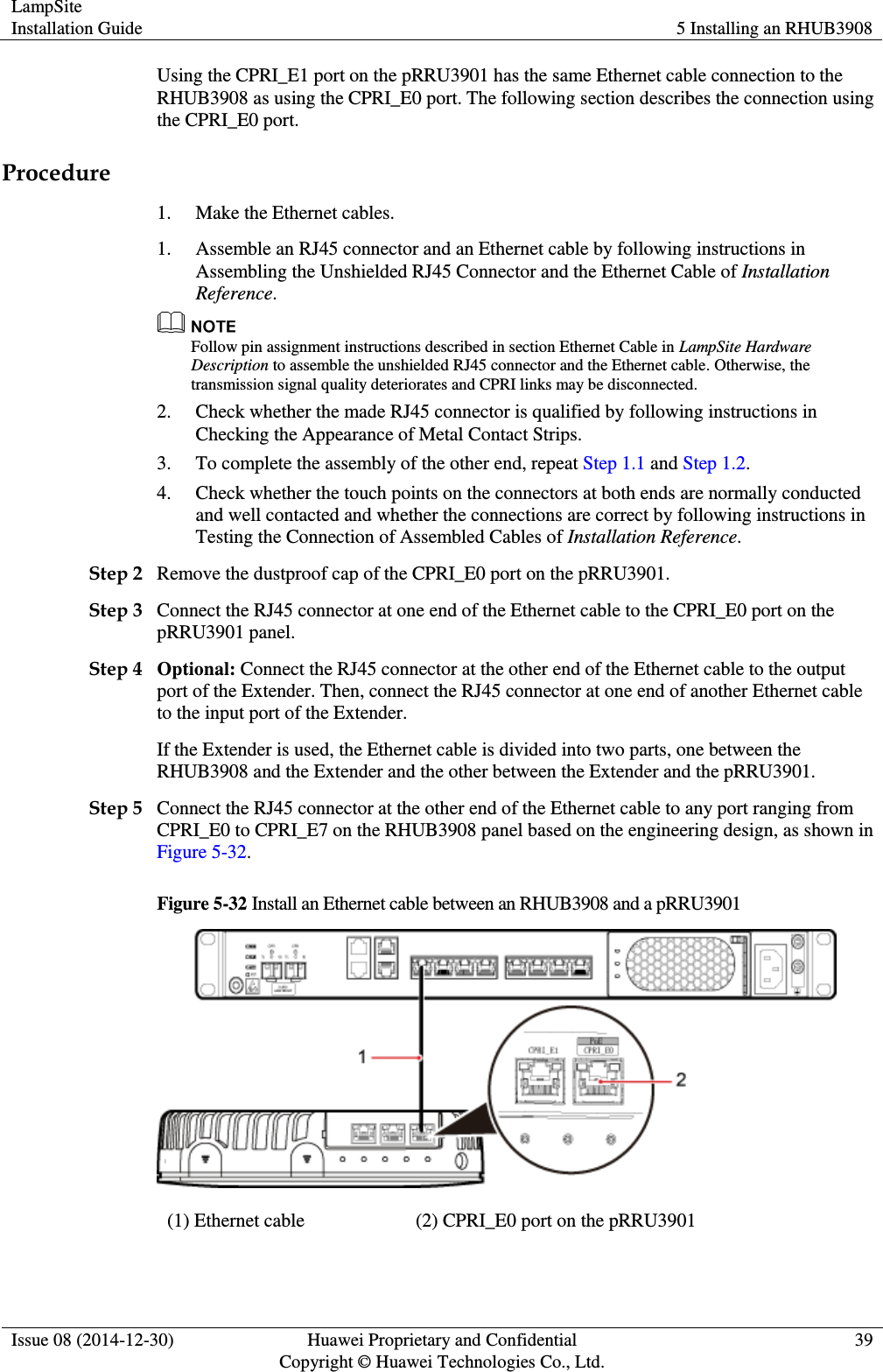 LampSite Installation Guide 5 Installing an RHUB3908  Issue 08 (2014-12-30) Huawei Proprietary and Confidential                                     Copyright © Huawei Technologies Co., Ltd. 39  Using the CPRI_E1 port on the pRRU3901 has the same Ethernet cable connection to the RHUB3908 as using the CPRI_E0 port. The following section describes the connection using the CPRI_E0 port. Procedure 1. Make the Ethernet cables. 1. Assemble an RJ45 connector and an Ethernet cable by following instructions in Assembling the Unshielded RJ45 Connector and the Ethernet Cable of Installation Reference.  Follow pin assignment instructions described in section Ethernet Cable in LampSite Hardware Description to assemble the unshielded RJ45 connector and the Ethernet cable. Otherwise, the transmission signal quality deteriorates and CPRI links may be disconnected. 2. Check whether the made RJ45 connector is qualified by following instructions in Checking the Appearance of Metal Contact Strips. 3. To complete the assembly of the other end, repeat Step 1.1 and Step 1.2. 4. Check whether the touch points on the connectors at both ends are normally conducted and well contacted and whether the connections are correct by following instructions in Testing the Connection of Assembled Cables of Installation Reference. Step 2 Remove the dustproof cap of the CPRI_E0 port on the pRRU3901. Step 3 Connect the RJ45 connector at one end of the Ethernet cable to the CPRI_E0 port on the pRRU3901 panel. Step 4 Optional: Connect the RJ45 connector at the other end of the Ethernet cable to the output port of the Extender. Then, connect the RJ45 connector at one end of another Ethernet cable to the input port of the Extender. If the Extender is used, the Ethernet cable is divided into two parts, one between the RHUB3908 and the Extender and the other between the Extender and the pRRU3901. Step 5 Connect the RJ45 connector at the other end of the Ethernet cable to any port ranging from CPRI_E0 to CPRI_E7 on the RHUB3908 panel based on the engineering design, as shown in Figure 5-32.   Figure 5-32 Install an Ethernet cable between an RHUB3908 and a pRRU3901  (1) Ethernet cable (2) CPRI_E0 port on the pRRU3901 