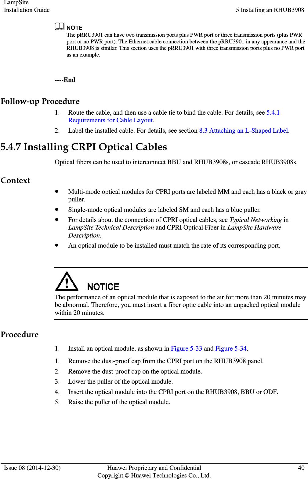 LampSite Installation Guide 5 Installing an RHUB3908  Issue 08 (2014-12-30) Huawei Proprietary and Confidential                                     Copyright © Huawei Technologies Co., Ltd. 40   The pRRU3901 can have two transmission ports plus PWR port or three transmission ports (plus PWR port or no PWR port). The Ethernet cable connection between the pRRU3901 in any appearance and the RHUB3908 is similar. This section uses the pRRU3901 with three transmission ports plus no PWR port as an example.  ----End Follow-up Procedure 1. Route the cable, and then use a cable tie to bind the cable. For details, see 5.4.1 Requirements for Cable Layout. 2. Label the installed cable. For details, see section 8.3 Attaching an L-Shaped Label. 5.4.7 Installing CRPI Optical Cables Optical fibers can be used to interconnect BBU and RHUB3908s, or cascade RHUB3908s. Context  Multi-mode optical modules for CPRI ports are labeled MM and each has a black or gray puller.  Single-mode optical modules are labeled SM and each has a blue puller.  For details about the connection of CPRI optical cables, see Typical Networking in LampSite Technical Description and CPRI Optical Fiber in LampSite Hardware Description.  An optical module to be installed must match the rate of its corresponding port.   The performance of an optical module that is exposed to the air for more than 20 minutes may be abnormal. Therefore, you must insert a fiber optic cable into an unpacked optical module within 20 minutes.       Procedure 1. Install an optical module, as shown in Figure 5-33 and Figure 5-34. 1. Remove the dust-proof cap from the CPRI port on the RHUB3908 panel. 2. Remove the dust-proof cap on the optical module. 3. Lower the puller of the optical module. 4. Insert the optical module into the CPRI port on the RHUB3908, BBU or ODF. 5. Raise the puller of the optical module. 