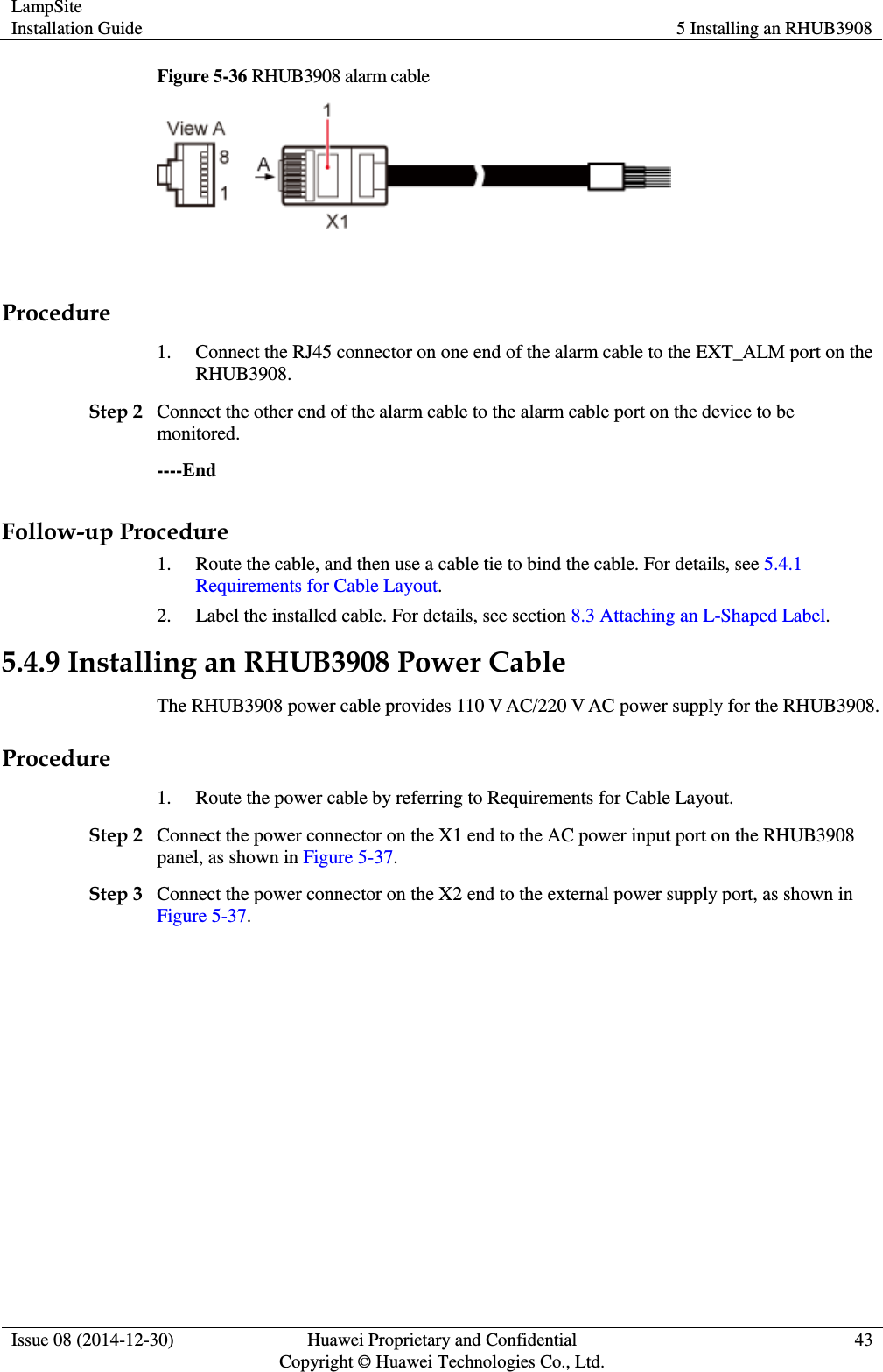 LampSite Installation Guide 5 Installing an RHUB3908  Issue 08 (2014-12-30) Huawei Proprietary and Confidential                                     Copyright © Huawei Technologies Co., Ltd. 43  Figure 5-36 RHUB3908 alarm cable   Procedure 1. Connect the RJ45 connector on one end of the alarm cable to the EXT_ALM port on the RHUB3908.   Step 2 Connect the other end of the alarm cable to the alarm cable port on the device to be monitored.   ----End Follow-up Procedure 1. Route the cable, and then use a cable tie to bind the cable. For details, see 5.4.1 Requirements for Cable Layout. 2. Label the installed cable. For details, see section 8.3 Attaching an L-Shaped Label. 5.4.9 Installing an RHUB3908 Power Cable The RHUB3908 power cable provides 110 V AC/220 V AC power supply for the RHUB3908.   Procedure 1. Route the power cable by referring to Requirements for Cable Layout.   Step 2 Connect the power connector on the X1 end to the AC power input port on the RHUB3908 panel, as shown in Figure 5-37.   Step 3 Connect the power connector on the X2 end to the external power supply port, as shown in Figure 5-37.   