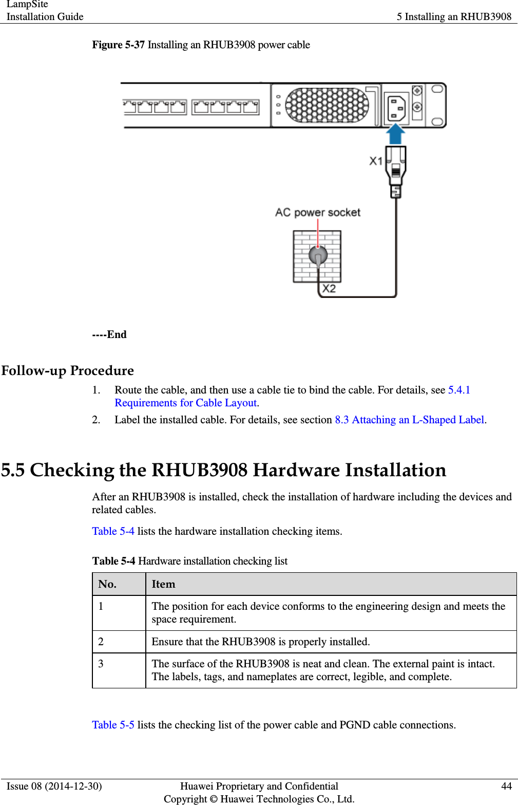 LampSite Installation Guide 5 Installing an RHUB3908  Issue 08 (2014-12-30) Huawei Proprietary and Confidential                                     Copyright © Huawei Technologies Co., Ltd. 44  Figure 5-37 Installing an RHUB3908 power cable   ----End Follow-up Procedure 1. Route the cable, and then use a cable tie to bind the cable. For details, see 5.4.1 Requirements for Cable Layout. 2. Label the installed cable. For details, see section 8.3 Attaching an L-Shaped Label. 5.5 Checking the RHUB3908 Hardware Installation After an RHUB3908 is installed, check the installation of hardware including the devices and related cables.   Table 5-4 lists the hardware installation checking items. Table 5-4 Hardware installation checking list No. Item 1 The position for each device conforms to the engineering design and meets the space requirement.   2 Ensure that the RHUB3908 is properly installed. 3 The surface of the RHUB3908 is neat and clean. The external paint is intact. The labels, tags, and nameplates are correct, legible, and complete.  Table 5-5 lists the checking list of the power cable and PGND cable connections. 