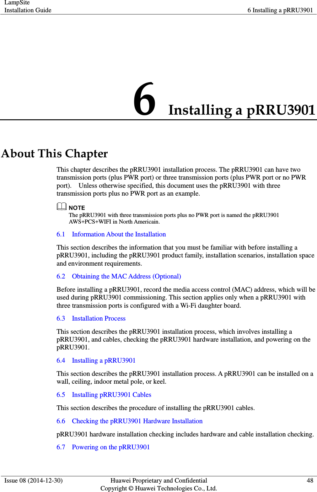 LampSite Installation Guide 6 Installing a pRRU3901  Issue 08 (2014-12-30) Huawei Proprietary and Confidential                                     Copyright © Huawei Technologies Co., Ltd. 48  6 Installing a pRRU3901 About This Chapter This chapter describes the pRRU3901 installation process. The pRRU3901 can have two transmission ports (plus PWR port) or three transmission ports (plus PWR port or no PWR port).    Unless otherwise specified, this document uses the pRRU3901 with three transmission ports plus no PWR port as an example.  The pRRU3901 with three transmission ports plus no PWR port is named the pRRU3901 AWS+PCS+WIFI in North Americain. 6.1    Information About the Installation This section describes the information that you must be familiar with before installing a pRRU3901, including the pRRU3901 product family, installation scenarios, installation space and environment requirements. 6.2    Obtaining the MAC Address (Optional)   Before installing a pRRU3901, record the media access control (MAC) address, which will be used during pRRU3901 commissioning. This section applies only when a pRRU3901 with three transmission ports is configured with a Wi-Fi daughter board. 6.3    Installation Process This section describes the pRRU3901 installation process, which involves installing a pRRU3901, and cables, checking the pRRU3901 hardware installation, and powering on the pRRU3901.   6.4    Installing a pRRU3901 This section describes the pRRU3901 installation process. A pRRU3901 can be installed on a wall, ceiling, indoor metal pole, or keel.   6.5    Installing pRRU3901 Cables This section describes the procedure of installing the pRRU3901 cables. 6.6    Checking the pRRU3901 Hardware Installation pRRU3901 hardware installation checking includes hardware and cable installation checking. 6.7    Powering on the pRRU3901 