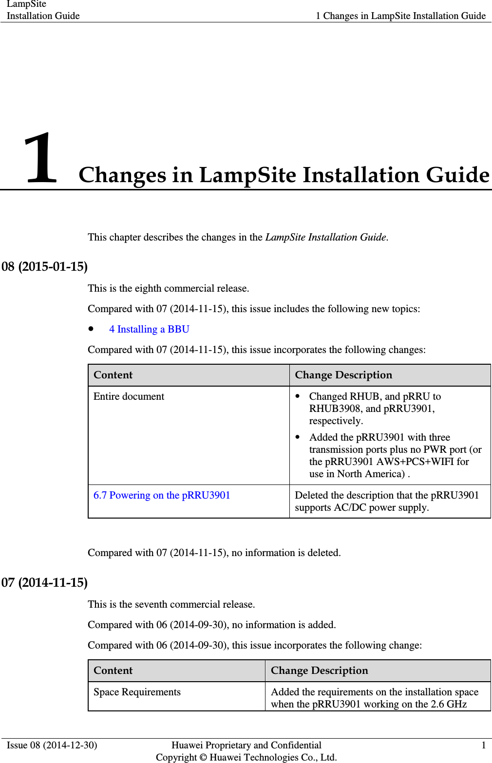 LampSite Installation Guide 1 Changes in LampSite Installation Guide  Issue 08 (2014-12-30) Huawei Proprietary and Confidential                                     Copyright © Huawei Technologies Co., Ltd. 1  1 Changes in LampSite Installation Guide This chapter describes the changes in the LampSite Installation Guide. 08 (2015-01-15) This is the eighth commercial release. Compared with 07 (2014-11-15), this issue includes the following new topics:  4 Installing a BBU Compared with 07 (2014-11-15), this issue incorporates the following changes: Content Change Description Entire document  Changed RHUB, and pRRU to RHUB3908, and pRRU3901, respectively.  Added the pRRU3901 with three transmission ports plus no PWR port (or the pRRU3901 AWS+PCS+WIFI for use in North America) . 6.7 Powering on the pRRU3901 Deleted the description that the pRRU3901 supports AC/DC power supply.  Compared with 07 (2014-11-15), no information is deleted. 07 (2014-11-15) This is the seventh commercial release. Compared with 06 (2014-09-30), no information is added. Compared with 06 (2014-09-30), this issue incorporates the following change: Content Change Description Space Requirements Added the requirements on the installation space when the pRRU3901 working on the 2.6 GHz 
