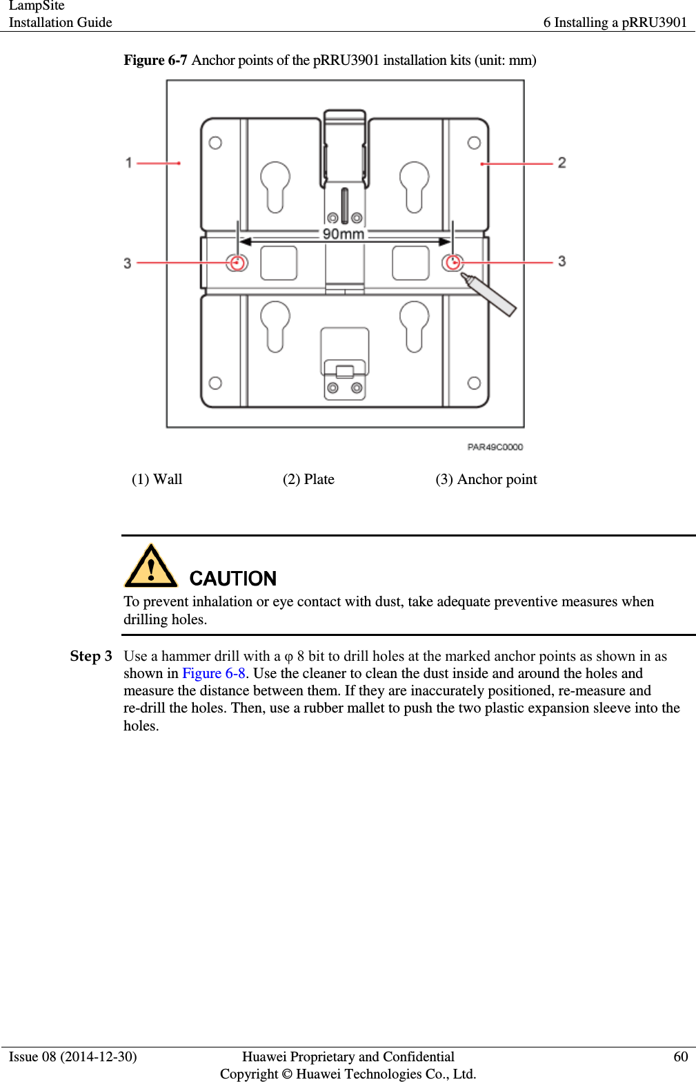 LampSite Installation Guide 6 Installing a pRRU3901  Issue 08 (2014-12-30) Huawei Proprietary and Confidential                                     Copyright © Huawei Technologies Co., Ltd. 60  Figure 6-7 Anchor points of the pRRU3901 installation kits (unit: mm)  (1) Wall (2) Plate (3) Anchor point   To prevent inhalation or eye contact with dust, take adequate preventive measures when drilling holes. Step 3 Use a hammer drill with a φ 8 bit to drill holes at the marked anchor points as shown in as shown in Figure 6-8. Use the cleaner to clean the dust inside and around the holes and measure the distance between them. If they are inaccurately positioned, re-measure and re-drill the holes. Then, use a rubber mallet to push the two plastic expansion sleeve into the holes. 