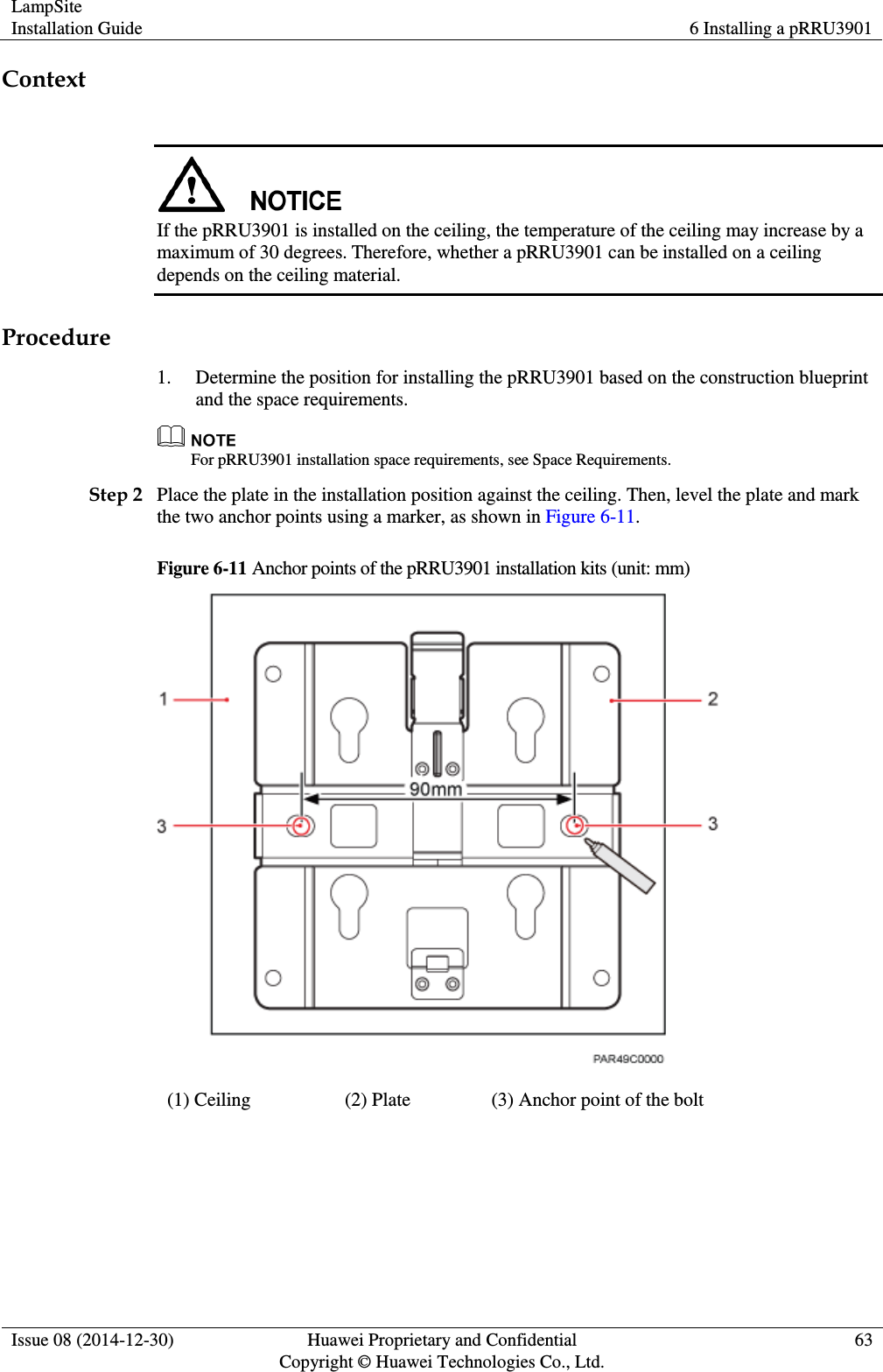 LampSite Installation Guide 6 Installing a pRRU3901  Issue 08 (2014-12-30) Huawei Proprietary and Confidential                                     Copyright © Huawei Technologies Co., Ltd. 63  Context   If the pRRU3901 is installed on the ceiling, the temperature of the ceiling may increase by a maximum of 30 degrees. Therefore, whether a pRRU3901 can be installed on a ceiling depends on the ceiling material. Procedure 1. Determine the position for installing the pRRU3901 based on the construction blueprint and the space requirements.  For pRRU3901 installation space requirements, see Space Requirements. Step 2 Place the plate in the installation position against the ceiling. Then, level the plate and mark the two anchor points using a marker, as shown in Figure 6-11. Figure 6-11 Anchor points of the pRRU3901 installation kits (unit: mm)  (1) Ceiling (2) Plate (3) Anchor point of the bolt  