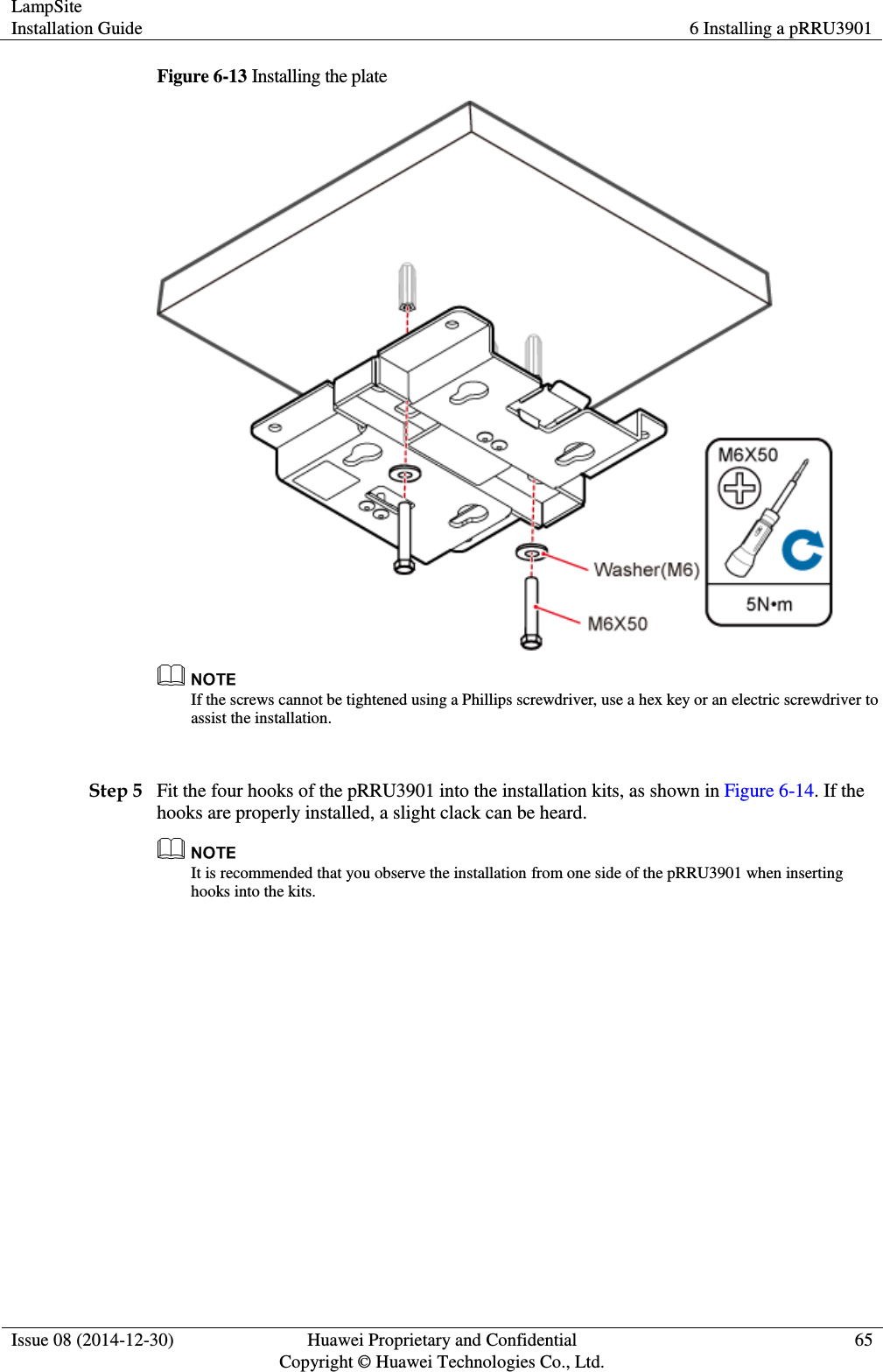 LampSite Installation Guide 6 Installing a pRRU3901  Issue 08 (2014-12-30) Huawei Proprietary and Confidential                                     Copyright © Huawei Technologies Co., Ltd. 65  Figure 6-13 Installing the plate   If the screws cannot be tightened using a Phillips screwdriver, use a hex key or an electric screwdriver to assist the installation.  Step 5 Fit the four hooks of the pRRU3901 into the installation kits, as shown in Figure 6-14. If the hooks are properly installed, a slight clack can be heard.  It is recommended that you observe the installation from one side of the pRRU3901 when inserting hooks into the kits. 