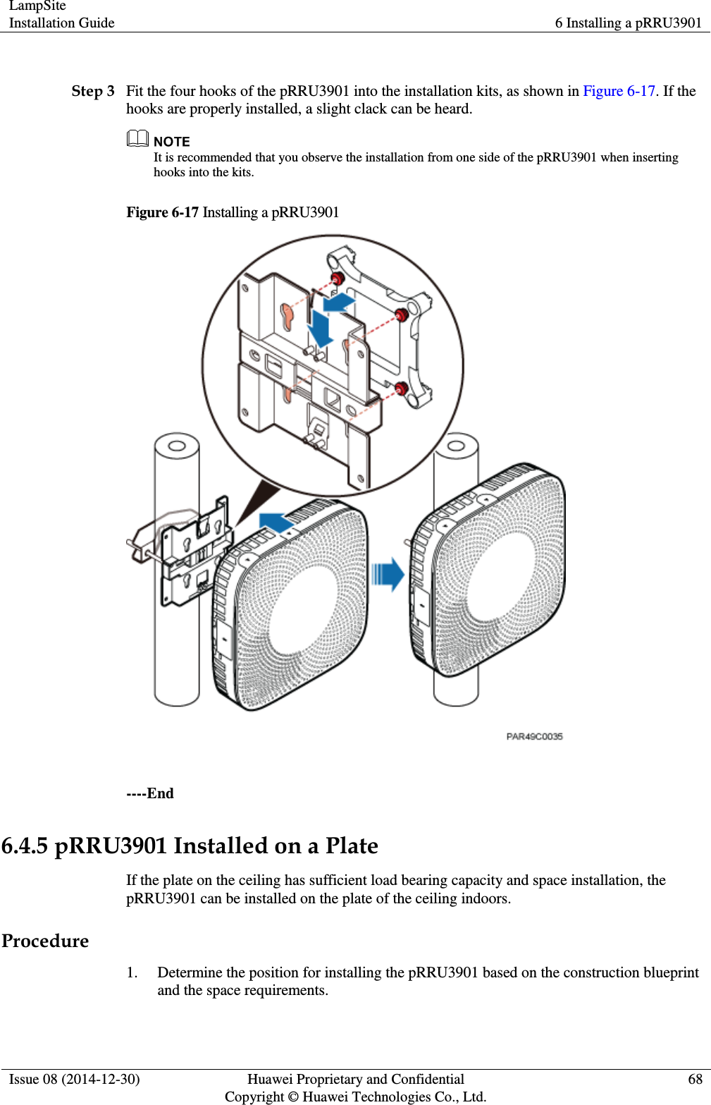 LampSite Installation Guide 6 Installing a pRRU3901  Issue 08 (2014-12-30) Huawei Proprietary and Confidential                                     Copyright © Huawei Technologies Co., Ltd. 68   Step 3 Fit the four hooks of the pRRU3901 into the installation kits, as shown in Figure 6-17. If the hooks are properly installed, a slight clack can be heard.  It is recommended that you observe the installation from one side of the pRRU3901 when inserting hooks into the kits. Figure 6-17 Installing a pRRU3901   ----End 6.4.5 pRRU3901 Installed on a Plate If the plate on the ceiling has sufficient load bearing capacity and space installation, the pRRU3901 can be installed on the plate of the ceiling indoors. Procedure 1. Determine the position for installing the pRRU3901 based on the construction blueprint and the space requirements. 