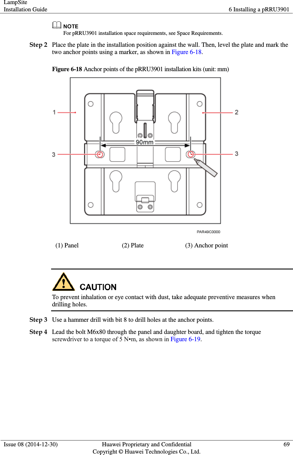 LampSite Installation Guide 6 Installing a pRRU3901  Issue 08 (2014-12-30) Huawei Proprietary and Confidential                                     Copyright © Huawei Technologies Co., Ltd. 69   For pRRU3901 installation space requirements, see Space Requirements. Step 2 Place the plate in the installation position against the wall. Then, level the plate and mark the two anchor points using a marker, as shown in Figure 6-18. Figure 6-18 Anchor points of the pRRU3901 installation kits (unit: mm)  (1) Panel (2) Plate (3) Anchor point   To prevent inhalation or eye contact with dust, take adequate preventive measures when drilling holes.   Step 3 Use a hammer drill with bit 8 to drill holes at the anchor points. Step 4 Lead the bolt M6x80 through the panel and daughter board, and tighten the torque screwdriver to a torque of 5 N•m, as shown in Figure 6-19. 