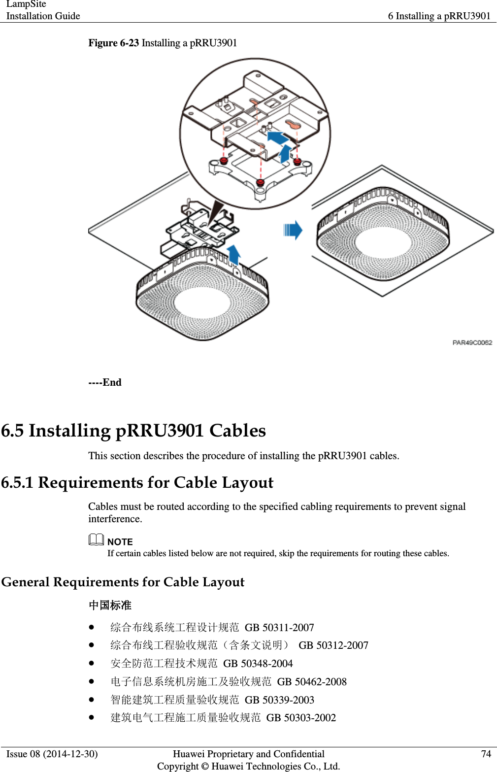 LampSite Installation Guide 6 Installing a pRRU3901  Issue 08 (2014-12-30) Huawei Proprietary and Confidential                                     Copyright © Huawei Technologies Co., Ltd. 74  Figure 6-23 Installing a pRRU3901   ----End 6.5 Installing pRRU3901 Cables This section describes the procedure of installing the pRRU3901 cables. 6.5.1 Requirements for Cable Layout Cables must be routed according to the specified cabling requirements to prevent signal interference.    If certain cables listed below are not required, skip the requirements for routing these cables. General Requirements for Cable Layout 中国标准  综合布线系统工程设计规范  GB 50311-2007  综合布线工程验收规范（含条文说明）  GB 50312-2007  安全防范工程技术规范  GB 50348-2004  电子信息系统机房施工及验收规范  GB 50462-2008  智能建筑工程质量验收规范  GB 50339-2003  建筑电气工程施工质量验收规范  GB 50303-2002 