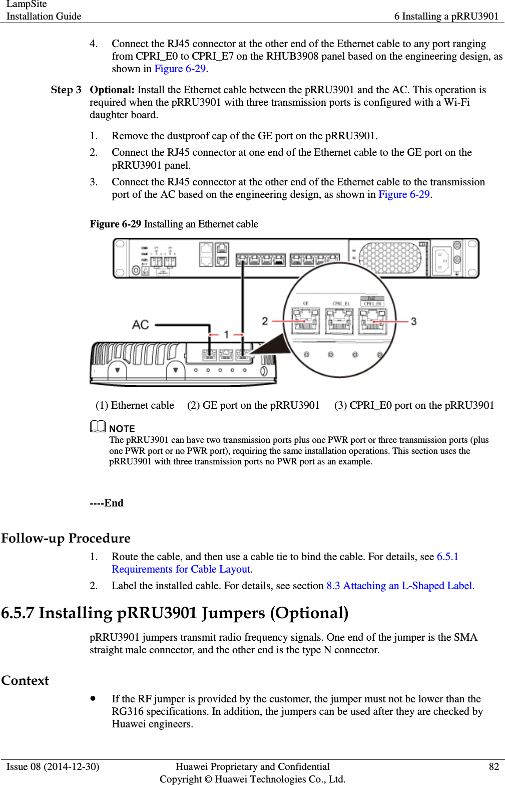 LampSite Installation Guide 6 Installing a pRRU3901  Issue 08 (2014-12-30) Huawei Proprietary and Confidential                                     Copyright © Huawei Technologies Co., Ltd. 82  4. Connect the RJ45 connector at the other end of the Ethernet cable to any port ranging from CPRI_E0 to CPRI_E7 on the RHUB3908 panel based on the engineering design, as shown in Figure 6-29. Step 3 Optional: Install the Ethernet cable between the pRRU3901 and the AC. This operation is required when the pRRU3901 with three transmission ports is configured with a Wi-Fi daughter board. 1. Remove the dustproof cap of the GE port on the pRRU3901. 2. Connect the RJ45 connector at one end of the Ethernet cable to the GE port on the pRRU3901 panel. 3. Connect the RJ45 connector at the other end of the Ethernet cable to the transmission port of the AC based on the engineering design, as shown in Figure 6-29. Figure 6-29 Installing an Ethernet cable  (1) Ethernet cable (2) GE port on the pRRU3901 (3) CPRI_E0 port on the pRRU3901  The pRRU3901 can have two transmission ports plus one PWR port or three transmission ports (plus one PWR port or no PWR port), requiring the same installation operations. This section uses the pRRU3901 with three transmission ports no PWR port as an example.  ----End Follow-up Procedure 1. Route the cable, and then use a cable tie to bind the cable. For details, see 6.5.1 Requirements for Cable Layout. 2. Label the installed cable. For details, see section 8.3 Attaching an L-Shaped Label. 6.5.7 Installing pRRU3901 Jumpers (Optional) pRRU3901 jumpers transmit radio frequency signals. One end of the jumper is the SMA straight male connector, and the other end is the type N connector. Context  If the RF jumper is provided by the customer, the jumper must not be lower than the RG316 specifications. In addition, the jumpers can be used after they are checked by Huawei engineers. 